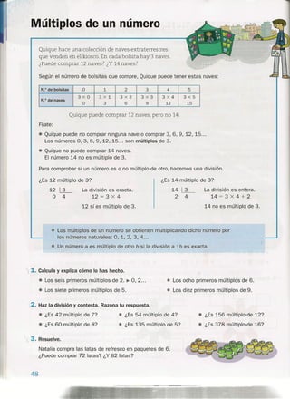 Según el número de bolsitas que compre, Quique puede tener estas naves:
N.O de bolsitas O 1 2 3 4 ·5
3xO 3><1 3x2 3x3 3X4 3X5
N.O de naves
O 3 6 9 12 15
FOate:
• Quique puede no comprar ninguna nave o comprar 3,6,9, 12, 15 ...
Los números 0, 3, 6, 9, 12, 15 ... son múltiplos de 3.
• Quique no puede comprar 14 naves.
El número 14 no es múltiplo de 3.
Para comprobar si un número es o no múltiplo de otro, hacemos una división.
Múltiplos de un número
Quique hace una colección de naves extraterrestre s
que venden en el kiosco. En cada bolsita hay 3 naves.
¿Puede comprar 12 naves? ¿Y 14 naves?
Quique puede comprar 12 naves, pero no 14.
14~
2 4
¿Es 12 múltiplo de 3? ¿Es 14 múltiplo de 3?
• Los múltiplos de un número se obtienen multiplicando dicho número por
los números naturales: 0, 1, 2, 3, 4 ...
• Un número a es múltiplo de otro b si la división a : b es exacta.
12 ~
° 4
La división es exacta.
12 = 3 x 4
12 sí es múltiplo de 3 .
I 1. Calcula y explica cómo lo has hecho.
• Los seis primeros múltiplos de 2. ~ 0,2 ...
• Los siete primeros múltiplos de 5.
La división es entera.
14 = 3 x 4 + 2
14 no es múltiplo de 3.
<
("
• Los ocho primeros múltiplos de 6.
• Los diez primeros múltiplos de 9.
2. Haz la división y contesta. Razona tu respuesta.
• ¿Es 42 múltiplo de 77
• ¿Es 60 múltiplo de 8?
• ¿Es 54 múltiplo de 4?
• ¿Es 135 múltiplo de 5?
 i. 3. Resuelve.
Natalia compra las latas de refresco en paquetes de 6.
¿Puede comprar 72 latas? ¿Y 82 latas?
48
• ¿Es 156 múltiplo de 12?
• ¿Es 378 múltiplo de 16?
 