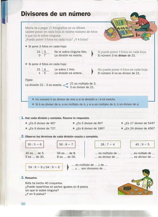 Divisores de un número
Marta va a pegar 21 fotografías en su álbum.
Quiere poner en cada hoja el mismo número de fotos
y que no le sobre ninguna.
¿Puede poner 3 fotos en cada hoja? ¿Y4 fotos?
• Si pone 3 fotos en cada hoja:
21~
O 7
No le sobra ninguna foto.
La división es exacta.
Sí puede poner 3 fotos en cada hoja.
El número 3 es divisor de 21.
• Si pone 4 fotos en cada hoja:
21~
1 5
Le sobra 1 foto.
La división es entera.
No puede poner 4 fotos en cada hoj a.
El número 4 no es divisor de 21.
FOate:
La división 21 : 3 es exacta. <21 es múltiplo de 3.
3 es divisor de 21 .
• Un número b es divisor de otro a si la división a : b es exacta .
• Si b es divisor de a, a es múltiplo de b, y si a es múltiplo de b, b es divisor de a.
X 1. Haz cada división y contesta. Razona tu respuesta.
• ¿Es 6 divisor de 46? • ¿Es 5 divisor de 80? • ¿Es 17 divisor de 544?
• ¿Es 24 divisor de 456?• ¿Es 9 divisor de 72? • ¿Es 8 divisor de 186?
2. Observa los términos de cada división exacta y completa.
130: 5 = 61 156: 8 = 71 28: 7 = 4 45: 9 = 5
30 es oo. de 5.
5 es oo. de 30.
56 es oo. de 8.
8 es oo. de 56.
oo. es múltiplo de .oo
oo. es divisor de oo.
... es múltiplo de ...
oo. es divisor de oo.
1 I ~
oo. es múltiplo de oo. y de oo.
54 : 6 = 9 Y 54 : 9 = 6
· oo. y oo. son divisores de oo.
-;3. Resuelve.
Rafa ha hecho 40 croquetas.
¿Puede repartirlas en partes iguales en 8 platos
sin que le sobre ninguna?
¿Y en 9 platos?
50
 