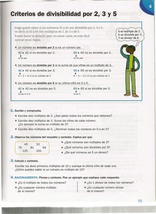 Criterios de divisibilidad por 2, 3 Y 5
/
Jorge quiere saber si los números 42 y 65 son divisibles por 2, 3 o 5,
es decir, si 42 y 65 son múltiplos de 2, de 3 o de 5.
Puede hacer la división pero, en estos casos, es más fácil
aplicar estas reglas.
• Un número es divisible or 2 si es un número aro
6 es múltiplo de 2.
6 es divisible por 2.
2 es divisor de 6.
42 ~ 42 sí es divisible por 2.
síts par
65 ~ 65 no es divisible por 2.
•no es par
• Un número es divisible or 3 si la suma de sus cifras es un múlti lo de 3.
65 ~ 65 no es divisible por 3.
•6 + 5 = 11; 11 no es múltiplo de 3
42 ~ 42 sí es divisible por 3.
•4 + 2 = 6; 6 sí es múltiplo de 3
- número es divisible or 5 si su última cifra es O o 5.
65 ~ 65 sí es divisible por 5.
•sí es 5
42 ~ 42 no es divisible por 5.
•no es O ni 5
Y.L. Escribe y comprueba.
- Escribe diez múltiplos de 2. ¿Son pares todos los números que obtienes?
- Escribe diez múltiplos de 3. Suma las cifras de cada número.
¿Es siempre la suma un múltiplo de 3?
• Escribe diez múltiplos de 5. ¿Terminan todos los números en O o en 5?
~2.Observa los números del recuadro y contesta. Explica por qué .
• ¿Qué números son múltiplos de 2?
45 52
_ ¿Qué números son divisibles por 3?
• ¿De qué números es 5 un divisor?
70
125
81 94
231
,3. Calcula y contesta.
Escribe los doce primeros múltiplos de 10 y subraya la última cifra de cada uno.
¿Cómo puedes saber si un número es múltiplo de lO?

4. RAZONAMIENTO. Piensa y contesta. Pon un ejemplo que explique cada respuesta.
• ¿Es O múltiplo de todos los números? - ¿Es 1 divisor de todos los números?
- ¿Es cualquier número múltiplo - ¿Es cualquier número divisor
de sí mismo? de sí mismo?
51
 
