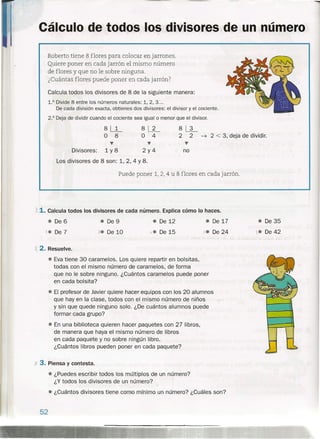 Cálculo de todos los divisores de un número
Roberto tiene 8 flores para colocar en jarrones.
Quiere poner en cada jarrón el mismo número
de flores y que no le sobre ninguna.
¿Cuántas flores puede poner en cada jarrón?
Calcula todos los divisores de 8 de la siguiente manera:
1.0 Divide 8 entre los números naturales: 1,2,3 ...
De cada división exacta, obtienes dos divisores: el divisor y el cociente.
2.° Deja de dividir cuando el cociente sea igualo menor que el divisor.
8LL
O 8
...
Divisores: 1 y 8
8~
O 4
...
2y4
8~
2 2 ~ 2 < 3, deja de dividir.
...
no
Los divisores de 8 son: 1,2,4 Y8.
Puede poner 1, 2, 4 u 8 flores en cada jarrón.
A 1. Calcula todos los divisores de cada número. Explica cómo lo haces.
e De 6 e De 17
)(,e De 24
e De 35
e De 42
e De 9
Xe De 10
e De 12
X,e De 15"e De 7
X 2. Resuelve .
• Eva tiene 30 caramelos. Los quiere repartir en bolsitas,
todas con el mismo número de caramelos, de forma
que no le sobre ninguno. ¿Cuántos caramelos puede poner
en cada bolsita?
e El profesor de Javier quiere hacer equipos con los 20 alumnos
que hay en la clase, todos con el mismo número de niños
y sin que quede ninguno solo. ¿De cuántos alumnos puede
formar cada grupo?
e En una biblioteca quieren hacer paquetes con 27 libros,
de manera que haya el mismo número de libros
en cada paquete y no sobre ningún libro.
¿Cuántos libros pueden poner en cada paquete?
x 3. Piensa y contesta.
e ¿Puedes escribir todos los múltiplos de un número?
¿Y todos los divisores de un número?
e ¿Cuántos divisores tiene como mínimo un número? ¿Cuáles son?
52
 