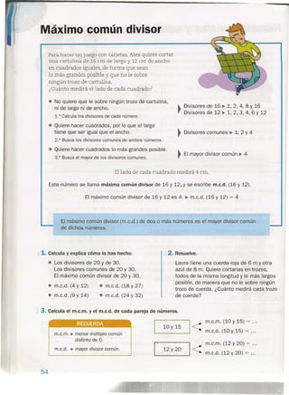 '"
Máximo común divisor
Para hacer un juego con tarjetas, Alex quiere cortar
una cartulina de 16 cm de largo y 12 cm de ancho
en cuadrados iguales, de forma que sean
lo más grandes posible y que no le sobre
ningún trozo de cartulina.
¿Cuánto medirá el lado de cada cuadrado?
• No quiere que le sobre ningún trozo de cartulina,
ni de largo ni de ancho.
1.° Calcula los divisores de cada número.
~ Divisores de 16 ~ 1,2,4,8 Y 16
., Divisores de 12 ~ 1, 2, 3, 4, 6 Y 12
• Quiere hacer cuadrados, por lo que el largo
tiene que ser igual que el ancho.
2.° Busca los divisores comunes de ambos números.
~ Divisores comunes ~ 1, 2 Y 4
• Quiere hacer cuadrados lo más grandes posible.
3.° Busca el mayor de los divisores comunes.
~ El mayor divisor común ~ 4
Ellado de cada cuadrado medirá 4 cm.
Este número se llama máximo común divisor de 16 y 12, Y se escribe m.c.d. (16 y 12).
El máximo común divisor de 16 y 12 es 4. ~ m.c.d. (16 y 12) = 4
El máximo común divisor (m.c.d.) de dos o más números es el mayor divisor común
de dichos números.
1.1. Calcula y explica cómo lo has hecho.
• Los divisores de 20 y de 30.
Los divisores comunes de 20 y 30.
El máximo común divisor de 20 y 30.
, 2. Resuelve.
Laura tiene una cuerda roja de 6 m y otra
azul de 8~m. Quiere cortarlas en trozos,
todos de la misma longitud y lo más largos
posible, de manera que no le sobre ningún
trozo de cuerda. ¿Cuánto medirá cada trozo
de cuerda?
• m.c.d. (4 y 12)
• m.c.d. (9 y 14)
• m.c.d. (18 y 27)
• m.c.d. (24 y 32)
J 3. Calcula el m.c.m. yel m.c.d. de cada pareja de números.
m.c.m. (10 Y 15) = .
m.c.d. (10 y 15) = ._1_0_y_l_9----J1 <
_1_2_
y
_2_°----J1 <
m.c.m. (12 Y 20) = .
m.c.d. (12 y 20) = .
• aJ!
m.c.m. ~ menor múltiplo común
distinto de O.
m.c.d. ~ mayor divisor común.
54
 