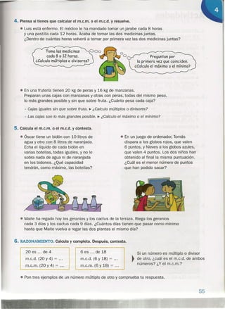 4. Piensa si tienes que calcular el m.c.m. o el m.c.d. y resuelve.
• Luis está enfermo. El médico le ha mandado tomar un jarabe cada 8 horas
y una pastilla cada 12 horas. Acaba de tomar las dos medicinas juntas.
¿Dentro de cuántas horas volverá a tomar por primera vez las dos medicinas juntas?
Toma las medicinas
cada 8 o 12 horas.
¿Calculo múltiplos o divisores?
Preguntan por
la primera vez que coinciden.
¿Calculo el máximo o el mínimo?
• En una frutería tienen 20 kg de peras y 16 kg de manzanas.
Preparan unas cajas con manzanas y otras con peras, todas del mismo peso,
lo más grandes posible y sin que sobre fruta. ¿Cuánto pesa cada caja?
- Cajas iguales sin que sobre fruta. ~ ¿Calculo múltiplos o divisores?
- Las cajas son lo más grandes posible. ~ ¿Calculo el máximo o el mínimo?
5. Calcula el m.c.m. o el m.c.d. y contesta.
• Óscar tiene un bidón con 10 litros de
agua y otro con 8 litros de naranjada.
Echa el líquido de cada bidón en
varias botellas, todas iguales, y no le
sobra nada de agua ni de naranjada
en los bidones. ¿Qué capacidad
tendrán, como máximo, las botellas?
• En un juego de ordenador, Tomás
dispara a los globos rojos, que valen
6 puntos, y Nieves a los globos azules,
que valen 4 puntos. Los dos niños han
obtenido al final la misma puntuación.
¿Cuál es el menor número de puntos
que han podido sacar?
• Maite ha regado hoy los geranios y los cactus de la terraza. Riega los geranios
cada 3 días y los cactus cada 9 días. ¿Cuántos días tienen que pasar como mínimo
hasta que Maite vuelva a regar las dos plantas el mismo día?
6. RAZONAMIENTO. Calcula y completa. Después, contesta.
20 es ... de 4
m.c.d. (20 y 4) = .
m.c.m. (20 y 4) = .
6 es ... de 18
m.c.d. (6 y 18) = .
m.c.m. (6 y 18) = .
Si un número es múltiplo o divisor
~ de otro, ¿cuál es el m.c.d. de ambos
números? ¿Y el m.c.m.?
• Pon tres ejemplos de un número múltiplo de otro y comprueba tu respuesta.
55
 