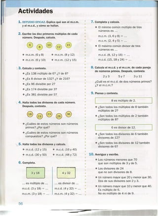 •
Actividades
1. ESTUDIO EFICAZ. Explica qué son el m.c.m.
y el m.c.d., y cómo se hallan.
2. Escribe los diez primeros múltiplos de cada
número. Después, calcula.
• m.c.m. (6 y 8)
• m.c.m. (6 y 10)
• m.c.m. (8 y 12)
• m.e.m. (12 y 15)
3. Calcula y contesta.
• ¿Es 138 múltiplo de 6? ¿Y de 8?
• ¿Es 8 divisor de 132? ¿Y de 216?
• ¿Es 96 divisible por 2?
• ¿Es 174 divisible por 3?
• ¿Es 381 divisible por 5?
4. Halla todos los divisores de cada número.
Después, contesta.
• ¿Cuáles de estos números son números
primos? ¿Por qué?
• ¿Cuáles de estos números son números
compuestos? ¿Por qué?
'.5. Halla todos los divisores y calcula.
• m.c.d. (12 y 15)
• m.c.d. (30 y 50)
• m.c.d. (16 y 40)
• m.c.d. (48 y 72)
6. Completa.
8
•
•
8
•
•
•
•
... es divisor de ... •
•
m.c.d. (4 y 32) = ... •
•m.c.m. (4 y 32) = ...
•
... es múltiplo de .
m.c.d. (3 y 18) = .
m.c.m. (3 y 18) = .
56
•
•
7. Completa y calcula.
• El mínimo común múltiplo de tres
números es ...•
•
•
•
m.c.m. (3,6 Y 8) = .
m.c.m. (2,4 Y 5) = .
• El máximo común divisor de tres
números es ...
•
•
•
•
•
•
•
m.c.d. (8, 12 Y 16) = .
m.c.d. (15,18 Y 24) = .
•
•
•
•
•
•
8. Calcula el m.c.d. y el m.c.m. de cada pareja
de números primos. Después, contesta.
2y3 5y7 3 Y 11
• ¿Cuál es el m.c.d. de dos números primos?
¿Y el m.c.m.?
•
•
• 9. Piensa y contesta.
•
•
• 8 es múltiplo de 2.
•
•
•
•
• ¿Son todos los múltiplos de 8 también
múltiplos de 2?
• ¿Son todos los múltiplos de 2 también
múltiplos de 8?
•
•
•
• 6 es divisor de 12.
•
• • ¿Son todos los divisores de 6 también
divisores de 12?
• ¿Son todos los divisores de 12 también
divisores de 6?
•
•
•
•
•
•
• 10. Averigua y escribe.
• • Los números menores que 70
que son múltiplos de 3 y de 5.
• Los divisores de 24
que no son divisores de 8.
• Un número mayor que 20 y menor que 30.
Dos de sus divisores son 2 y 3.
• Un número mayor que 10 y menor que 40.
Es múltiplo de 6.
No es múltiplo de 4 ni de 9.
"
 