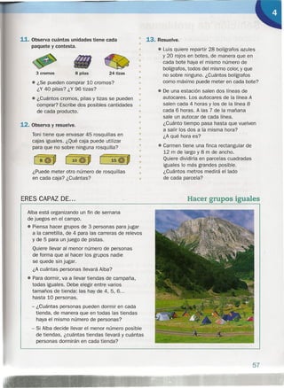 11. Observa cuántas unidades tiene cada
paquete y contesta.
3 cromos 8 pilas 24 tizas
• ¿Se pueden comprar 10 cromos?
¿Y 40 pilas? ¿Y 96 tizas?
• ¿Cuántos cromos, pilas y tizas se pueden
comprar? Escribe dos posibles cantidades
de cada producto.
12. Observa y resuelve.
Toni tiene que envasar 45 rosquillas en
cajas iguales. ¿Qué caja puede utilizar
para que no sobre ninguna rosquilla?
¿Puede meter otro número de rosquillas
en cada caja? ¿Cuántas?
ERES CAPAZ DE...
•
13. Resuelve.
• Luis quiere repartir 28 bolígrafos azules
y 20 rojos en botes, de manera que en
cada bote haya el mismo número de
bolígrafos, todos del mismo color, y que
no sobre ninguno. ¿Cuántos bolígrafos
como máximo puede meter en cada bote?
• De una estación salen dos líneas de
autocares. Los autocares de la línea A
salen cada 4 horas y los de la línea B
cada 6 horas. A las 7 de la mañana
sale un autocar de cada línea.
¿Cuánto tiempo pasa hasta que vuelven
a salir los dos a la misma hora?
¿A qué hora es?
• Carmen tiene una finca rectangular de
12 m de largo y 8 m de ancho.
Quiere dividirla en parcelas cuadradas
iguales lo más grandes posible.
¿Cuántos metros medirá el lado
de cada parcela?
Alba está organizando un fin de semana
de juegos en el campo .
• Piensa hacer grupos de 3 personas para jugar
a la carretilla, de 4 para las carreras de relevos
y de 5 para un juego de pistas.
Quiere llevar al menor número de personas
de forma que al hacer los grupos nadie
se quede sin jugar.
¿A cuántas personas llevará Alba?
• Para dormir, va a llevar tiendas de campaña,
todas iguales. Debe elegir entre varios
tamaños de tienda: las hay de 4, 5, 6...
hasta 10 personas.
- ¿Cuántas personas pueden dormir en cada
tienda, de manera que en todas las tiendas
haya el mismo número de personas?
- Si Alba decide llevar el menor número posible
de tiendas, ¿cuántas tiendas llevará y cuántas
personas dormirán en cada tienda?
•
•
•
•
•
•
•
•
•
•
•
•
•
•
•
•
•
•
•
Hacer grupos iguales
57
 