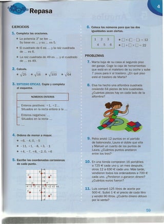 "Repasa
EJERCICIOS
1. Completa las oraciones.
• La potencia 35
se lee ...
Su base es ... y su es 5.
• El cuadrado de 6 es y la raíz cuadrada
de ... es 6.
• La raíz cuadrada de 49 es ... y el cuadrado
de ... es 49.
2. Calcula.
• fi5 • f16 • .)100 • J64
3. ESTUDIO EFICAZ. Copia y completa
el esquema.
NÚMEROS ENTEROS
Enteros positivos: +1, +2 ...
Situados en la recta entera a la ...
Enteros negativos: .
Situados en la recta .
4. Ordena de menor a mayor.
• +6, -4, O,-5
• -11,+1,-8,+3,-1
• +4,-7,+8,-2,0,+6
5. Escribe las coordenadas cartesianas
de cada punto.
8
."
e A
-+2
o .~ H
14 13 .1.2 1 0" 1 2 -lf3
~
E F ..,
":l
G
-1
4
6. Coloca los números para que las dos
igualdades sean ciertas.
123
456
• O x (O - O) = 12
• O +0 x O = 22
PROBLEMAS
7. Marta baja de su casa al segundo piso
del garaje. Coge la caja de herramientas
que está en el maletero de su coche y sube
7 pisos para ir al trastero. ¿En qué piso
está el trastero de Marta?
8. Eisa ha hecho una alfombra cuadrada
cosiendo 64 piezas de tela cuadradas.
¿Cuántas piezas hay en cada lado de la
alfombra?
9. Petra anotó 12 puntos en el partido
de baloncesto, Laura el doble que ella
y Manuel un cuarto de los puntos de
Laura. ¿Cuántos puntos anotaron
entre los tres?
10. En una tienda compraron 16 portátiles
a 725 € cada uno y, un mes después,
otros 12 a 630 € cada uno. Más tarde,
vendieron todos los ordenadores a 700 €
cada uno. ¿Perdieron o ganaron dinero?
¿Cuántos euros fueron?
11. Luis compró 125 litros de aceite por
500 €. Subió 1 € el precio de cada litro
y vendió 90 litros. ¿Cuánto dinero obtuvo
por la venta?
59
 