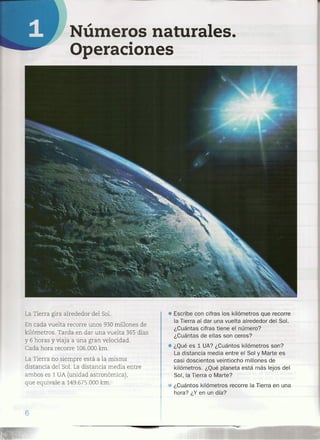 • Escribe con cifras los kilómetros que recorre
la Tierra al dar una vuelta alrededor del Sol.
¿Cuántas cifras tiene el número?
¿Cuántas de ellas son ceros?
• ¿Qué es 1 UA? ¿Cuántos kilómetros son?
La distancia media entre el Sol y Marte es
casi doscientos veintiocho millones de
kilómetros. ¿Qué planeta está más lejos del
Sol, la Tierra o Marte? ..
¿Cuántos kilómetros recorre la Tierra en una
hora? ¿Y en un día?
Números naturales.
Operaciones
La Tierra girá alrededor del Sol.
En cada vuelta recorre unos 930 millones de
kilómetros. Tarda en dar una vuelta 365 días
y 6 horas y viaja a una gran velocidad.
Cada hora recorre 106.000 km.
La Tierra no siempre está a la misma
distancia del Sol. La distancia media entre
ambos es 1 UA (unidad astronómica),
que equivale a 149.675.000 km.
6
-=:.
 