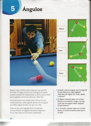 ;
Angulos
Miguel, Sara y Pedro están jugando una partida
de billar. Eljuego consiste en conseguir el mayor
número posible de carambolas, es decir, que la bola
que se golpea con el taco dé a las otras dos.
Antes de hacer una tirada, para colocar el taco
correctamente, cada jugador piensa en el ángulo
que debe seguir la bola a la que va a dar.
Fíjate en las tres jugadas de la ilustración.
La bola blanca ha seguido distintos ángulos y
en los tres casos se ha hecho carambola.
60
• ¿Cuánto mide el ángulo que ha seguido
la bola blanca en cada jugada?
¿Qué tipo de ángulo es: recto, agudo
u obtuso?
• Si Miguel hubiese dado con la bola
blanca a la amarilla y luego a la roja,
¿qué tipo de ángulo habría seguido
la bola blanca?
• ¿Y si Pedro hubiese dado con la bola
blanca a la bola amarilla antes que a
la roja?
 