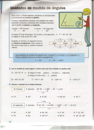 u ángulose
utilizamos el transportador
I_.=-vleces, nece süamcs.exorasar.un a.rnad id,_",-,c.."o"-,-,,",,,-,,,-.
crectsícrc.eníonces, utílízamos.dc unídades
que el grado: el minuto el se undo.
1grado = 60 minutos
1° 60'
1minuto = 60 segundos
l' 60"
El ángulo P mide 65 grados, 42 minutos y,18 segundos. ~ P = 65° 42' 18"
El ángulo P mide entre 65° y 66°. '>
El grado, el minuto y el segundo forman
un sistema sexageslmal: cada unidad es
60 veces mayor que la unidad inmediata
inferior.
Las unidades de medida de ángulos son: el grado (0), el minuto (') y el segundo "}.
Estas unidades forman un.sistema.sexagesimal.j,
l' = 60" 1° = 60' = 3.600"
1. Lee la medida de cada ángulo e indica entre qué dos medidas en grados está.
A = 42° 3.7' 9" ~ El ángulo A mide ... grados, minutos y ... segundos.
El ángulo A mide entre ... y grados.
B = 80° 23' 50" e = 94° 7' 36" Ó = 128° 41' E = 159° 27"
):.2. Calcula y expresa en la unidad indicada.
__ En_m_i_n_ut_o_s_1~ Ejemplo: 18° 35' = 1~080' + 35' = 1.115'
I •
x 60
.1r • 9° 26' • 38° 54'
x 3.600
I En segundos I ~ Ejemplo:
I +
4° 31' 52" = 14.400" + 1.860" + 52" = 16.312"
I •
x 60
• 24'
.• 70'
• 5° 34'
• 80° 9'
• 64' 45"
• 18° 27"
62
1. 7° 21' 50"
X. 42° 15' 29"
 