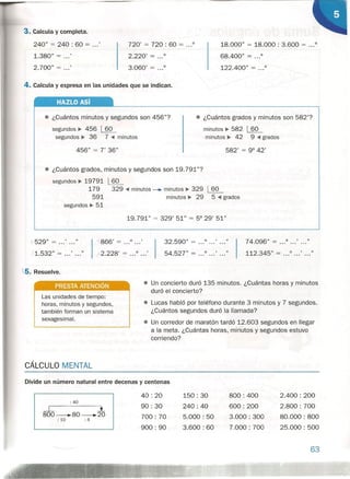 3. Calcula y completa.
240" = 240 : 60 = ...'
1.380" = ...'
2.700" = ...'
720' = 720 : 60 = ...0
2.220' = 0
3.060' = 0
4. Calcula y expresa en las unidades que se indican.
HAZLO Así
18.000" = 18.000: 3.600 = ...0
68.400" = 0
122.400" = 0
• ¿Cuántos minutos y segundos son 456"?
segundos ~ 456 ~
segundos ~ 36 7 .•••minutos
456" = 7' 36" 582' = 9° 42'
• ¿Cuántos grados y minutos son 582'?
minutos ~ 582 ~
-minutos ~ 42 9 .•••grados
• ¿Cuántos grados, minutos y segundos son 19.791"?
segundos ~ 19791
179
591
segundos ~ 51
~
329 .•••minutos -. minutos ~ 329 ~
minutos ~ 29 5 .•••grados
19.791" = 329' 51" = 5° 29' 51"
j 529" = ...' ...'
/1.532" = ...' ..."
-,l,866 , = ...0 •• .'
2.228' = ...0 •• .'
t5. Resuelve.
Las unidades de tiempo:
horas, minutos y segundos,
también forman un sistema
sexagesimal.
CÁLCULO MENTAL
32.590" = 0 .. .' •• ."
54.527" = 0 •• .' •• ."
74.096" = ...0 •• .' ... "
112.345" = ...0 •• .' •• ."
• Un concierto duró 135 minutos. ¿Cuántas horas y minutos
duró el concierto?
Divide un número natural entre decenas y centenas
: 40
.-L l
800_80_20
: 10 : 4
• Lucas habló por teléfono durante 3 minutos y 7 segundos.
¿Cuántos segundos duró la llamada?
• Un corredor de maratón tardó 12.603 segundos en llegar
a la meta. ¿Cuántas horas, minutos y segundos estuvo
corriendo?
40: 20
90: 30
700: 70
900: 90
150: 30
240: 40
5.000: 50
3.600: 60
800: 400
600: 200
3.000: 300
7.000: 700
2.400: 200
2.800 : 700
80.000: 800
25.000: 500
63
 