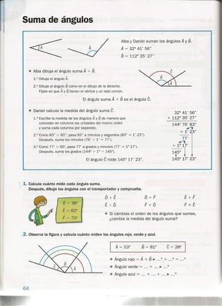 Suma de ángulos
Alba y Daniel suman los ángulos A y B.
A = 32° 41' 56"
B = 112° 35' 27"
• Alba dibuja el ángulo suma A + B.
1.° Dibuja el ángulo A.
2.° Dibuja el ángulo § como en el dibujo de la derecha.
FÍjate e'n que A y ~ tienen el vértice y un lado común.
El ángulo suma A + B es el ángulo C.
• Daniel calcula la medida del ángulo suma C.
1.0 Escribe la medida de los ángulos A y § de manera que
coincidan en columna las unidades del mismo orden
y suma cada columna por separado.
32° 41' 56"
+ 112° 35' 27"
144° 76' 83r......,
+ l' 23"
77'......,
+1°17'
1+50
!145° 17' 23"
2.0
Como 83" > 60", pasa 83" a minutos y segundos (83" = l' 23").
Después, suma los minutos (76' + l' = 77').
3.0 Como 77' > 60', pasa 77' a grados y minutos (77' = 1° 17').
Después, suma los grados (144° + 10 = 145°).
El ángulo C mide 145° 17' 23".
l1. Calcula cuánto mide cada ángulo suma.
Después, di6~ja los ángulos con el transportador y comprueba.
D+E
E+ Q
D+F
F+D
I
O == 38°
E = 62°
F = 75°
"*"'
• Si cambias el orden de los ángulos que sumas,
¿cambia la medida del ángulo suma?
~2.Observa la figura y calcula cuánto miden los ángulos rojo, verde y azul.
B = 81°
• Ángulo rojo = A + B ~ 0 + .:.0 = ...0
• Ángulo verde = + ~ 0
• Ángulo azul = + + ~ ...0
64
 