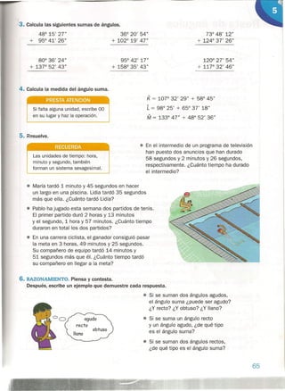 3. Calcula las siguientes sumas de ángulos.
48° 15' 27"
+ 95° 41' 26"
36° 20' 54"
+ 102° 19' 47"
80° 36' 24"
+ 13r 52' 43"
95° 42' 17"
+ 158° 35' 43"
4. Calcula la medida del ángulo suma.
73° 48' 12"
+ 124° 37' 26"
120° 27' 54"
+ 11r 32' 46"
Si falta alguna unidad, escribe 00
en su lugar y haz la operación.
K = 107° 32' 29" + 58° 45"
L = 98° 25' + 65° 37' 18"
M = 133° 47" + 48° 52' 36"
PRESTA ATENCiÓN
5. Resuelve.
RECUERDA
Las unidades de tiempo: hora,
minuto y segundo, también
forman un sistema sexagesimal.
• En el intermedio de un programa de televisión
han puesto dos anuncios que han durado
58 segundos y 2 minutos y 26 segundos,
respectivamente. -¿Cuánto tiempo ha durado
el intermedio?
6. RAZONAMIENTO. Piensa y contesta.
Después, escribe un ejemplo que demuestre cada respuesta.
• Si se suman dos ángulos agudos,
el ángulo suma ¿puede ser agudo?
¿Y recto? ¿Y obtuso? ¿Y llano?
• Si se suma un ángulo recto
y un ángulo agudo, ¿de qué tipo
es el ángulo suma?
• Si se suman dos ángulos rectos,
¿de qué tipo es el ángulo suma?
• María tardó 1 minuto y 45 segundos en hacer
un largo en una piscina. Lidia tardó 35 segundos
más que ella. ¿Cuánto tardó Lidia?
• Pablo ha jugado esta semana dos partidos de tenis.
El primer partido duró 2 horas y 13 minutos
yel segundo, 1 hora y 57 minutos. ¿Cuánto tiempo
duraron en total los dos partidos?
• En una carrera ciclista, el ganador consiguió pasar
la meta en 3 horas, 49 minutos y 25 segundos.
Su compañero de equipo tardó 14 minutos y
51 segundos más que él. ¿Cuánto tiempo tardó
su compañero en llegar a la meta?
obtuso
65
 