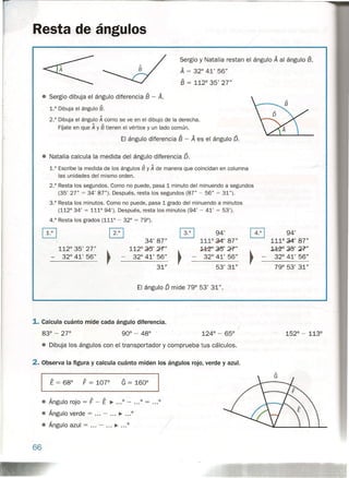 Resta de ángulos
Sergio y Natalia restan el ángulo A al ángulo B.
A = 320
41' 56"
8 = 1120
35' 27"
• Sergio dibuja el ángulo diferencia 8 - A.
1.° Dibuja el ángulo 8.
2.° Dibuja el ángulo A como se ve en el dibujo de la derecha.
FÍjate en que A y 8 tienen el vértice y un lado común.
El ángulo diferencia 8 - A es el ángulo D.
• Natalia calcula la medida del ángulo diferencia 6.
1.° Escribe la medida de los ángulos 8 y A de manera que coincidan en columna
las unidades del mismo orden.
2.° Resta los segundos. Como no puede, pasa 1 minuto del minuendo a segundos
(35' 27" = 34' 87"). Después, resta los segundos (87" - 56" = 31").
3.° Resta los minutos. Como no puede, pasa 1 grado del minuendo a minutos
(112° 34' = 111° 94'). Después, resta los minutos (94' - 41' = 53').
4.° Resta los grados (111° - 32° = 79°).
0 [EJ 0 94'
~
94'
34' 87" 1110
.a4' 87" 1110
.a4' 87"
1120
35' 27"
~
112°~' Y("
~
~~'E"
~
~38' ');?"
320
41' 56" 320
41' 56" 320
41' 56" 320
41' 56"
31" 53' 31" 790
53' 31"
El ángulo O mide 790
53' 31".
1. Calcula cuánto mide cada ángulo diferencia.
• Dibuja los. ángulos con el transportador y comprueba tus cálculos.
2. Observa la figura y calcula cuánto miden los ángulos rojo, verde y azul.
G = 1600
• Ángulo rojo = F - E ~ ... 0 - ••• 0 = ...0
• Ángulo verde = - ~ 0
• Ángulo azul = - ~ 0
66
 