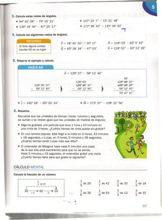 3. Calcula estas restas de ángulos.
• 94° 40' 38" - 75° 16' 21"
• 126° 18' 30" - 87° 25' 17"
• 13r 23' 7" - 15° 21' 38"
• 172° 38' 43" - 125° 46' 50" .
''-. "..",
4. Calcula las siguientes testas de ánguos.
RECUERDA
Si falta alguna unidad,
escribe 00 en su lugar.
P = 78° 45' 20" '.~ 35° 17'
Q = 65° 28' 34" - 4r 53"
K = 129° 37" - 58° 12' 40"
~.
128° 60'
129" 00' 37"
58° 12' 40"
R = 118° 29' - 83° 5' 42"
S = 124° 52" - 93° 13' 26"
HAZLO Así
• L = 142° 18" - 65° 53' 24"
CÁLCULO MENTAL
59'
128° 00' 97"
~OO' :;;?"
58° 12' 40"
70° 47' 57"
• M = 173° 37" - 108° 21' 56"
6. Resuelve.
Recuerda que las unidades de tiempo: horas, minutos y segundos,
se suman y se restan igual que las unidades de medida de ángulos.
• Oiga ha grabado una película que dura 1 hora y 43 minutos en
una cinta de 3 horas. ¿Cuánto tiempo de cinta queda sin grabar?
• En una carrera popular, Alba llegó a la meta en 2 horas, 43 minutos
y 18 segundos, y Lucas, en 3 horas, 9 minutos y 58 segundos.
¿Cuánto tiempo tardó Lucas más que Alba?
• El ordenador de Milagros hace cada 5 minutos una copia
de lo que ella está escribiendo para que no se pierda.
Hace 2 minutos y 19 segundos, el ordenador grabó una copia.
¿Cuánto tiempo falta para que grabe la siguiente?
5. Observa el eiemplo 'J calcula.
129° 00' 37"
- 58° 12' 40"
1
'5 de 20
1
'6 de 36
1
'7 de 42
1
'9 de 63
Calcula la fracción de un número
•..•....... ~
','
2
'3 de30
lO: l
30 • 60 ~ 20
X2 :3
2
'5 de 30
3
4 de 12
2
3 de 18
3
'5 de 15
67
 