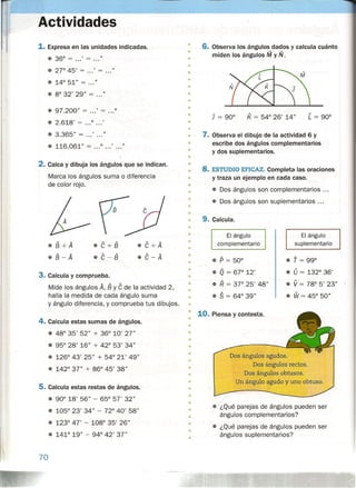Actividades
1. Expresa en las unidades indicadas.
• 36° = ... ' = ... "
• 27°45' = ... ' = ..."
• 8° 32' 29" = ..."
• 97.200" = ...' = ...0
• 2.618' = ...0 •• .'
• 3.365" = ...' "
• 116.061" = 0 •• .' •. ."
2. Calca y dibuja los ángulos que se indican.
Marca los ángulos suma o diferencia
de color rojo.
.B+A
• B - A
.C+B
.C-B
.C+A
.C-A
3. Calcula y comprueba.
Mide los ángulos A, By C de la actividad 2,
halla la medida de cada ángulo suma
y ángulo diferencia, y comprueba tus dibujos.
4. Calcula estas sumas de ángulos.
• 48° 35' 52" + 36° 10' 27"
• 95° 28' 16" + 42° 53' 34"
• 126° 43' 25" + 54° 21' 49"
• 142° 37" + 86° 45' 38"
5. Calcula estas restas de ángulos.
• 90° 18' 56" - 65P
57' 32"
• 105° 23' 34" - 72° 40' 58"
• 123° 47' - 108° 35' 26"
• 141° 19" - 94° 42' 37"
70
•
•
6. Observa los ángulos dados y calcula cuánto
miden los ángulos !VI y N.
•
•
•
•
•
•
•
•
•
•
K = 54° 26' 14"
•
• 7. Observa el dibujo de la actividad 6 y
escribe dos ángulos complementarios
y dos suplementarios.
•
•
•
•
• 8. ESTUDIO EFICAZ. Completa las oraciones
y traza un ejemplo en cada caso.
• Dos ángulos son complementarios .
• Dos ángulos son suplementarios .
•
•
•
•
•
•
• 9. Calcula.
•
•
•
•
•
El ángulo
suplementario
El ángulo
complementario
• T = 99°
• 0= 132° 36'
• V = 78° 5' 23"
• W = 45° 50"
• p = 50°
• Q = 67° 12'
• R = 3r 25' 48"
• S = 64° 39"
•
•
•
•
•
•
•
• 10. Piensa y contesta.
•
•._.-._J_.__,_._~
~.....,•
•
•
•
• Dos ángulos agudos.
Dos ángulos rectos.
Dos ángulos obtusos.
Un ángulo agudo y uno obtuso.
•
•
•
•
•
•
• • ¿Qué parejas de ángulos pueden ser
ángulos complementarios?
• ¿Qué parejas de ángulos pueden ser
ángulos suplementarios?
•
•
•
•
•
 