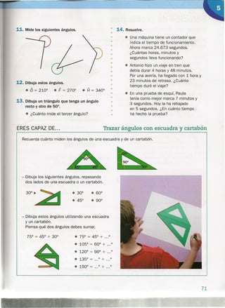 11. Mide los siguientes ángulos.
12. Dibuja estos ángulos.
• O = 2100 • F = 2700 • A = 3400
13. Dibuja un triángulo que tenga un ángulo
recto y otro de 50°.
• ¿Cuánto mide el tercer ángulo?
---ERES CAPAZ DE...
.. 14. Resuelve.
•
• • Una máquina tiene un contador que
indica el tiempo de funcionamiento.
Ahora marca 24.673 segundos.
¿Cuántas horas, minutos y
segundos lleva funcionando?
• Antonio hizo un viaje en tren que
debía durar 4 horas y 48 minutos.
Por una avería, ha llegado con 1 hora y
23 minutos de retraso. ¿Cuánto
tiempo duró el viaje?
• En una prueba de esquí, Paula
tenía como mejor marca 7 minutos y
3 segundos. Hoy la ha rebajado
en 5 segundos. ¿En cuánto tiempo
ha hecho la prueba?
Trazar ángulos con escuadra y cartabón
•
•
•
•
•
•
•
•
•
•
•
•
•
•
•
•
•
•
Recuerda cuánto miden los ángulos de una escuadra y de un cartabón.
- Dibuja los siguientes ángulos, repasando
dos lados de una escuadra o un cartabón .
• 600
• 900
- Dibuja estos ángulos utilizando una escuadra
y un cartabón.
Piensa qué dos ángulos debes sumar.
• 120
0
= 900 + ...o
• 1350 = o + o
• 1500 = o + o
71
 