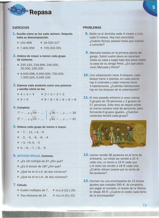 • 34.520.127
• 705.032.091
o D ~)Repasa
EJERCICIOS
1. Escribe cómo se lee cada número. Después,
halla su descomposición.
• 102.468
• 7.400.056
2. Ordena de mayor a menor cada grupo
de números.
• 235.120,234.999,240.000,
30.000, 235.200
• 6.045.098,6.050.000,700.000,
7.000.024,6.045.100
3. Expresa cada producto como una potencia
y escribe cómo se lee.
.4x4X4
.9x9
.3x3x3x3
.8x8x8x8x8x8
4. Completa.
72
= y J4.9 = .
52 = y J25 = .
j36 = y = 36
.j81 = y = 81
5. Ordena cada grupo de menor a mayor.
• -7,-11,+4,-6
• -2,-3,-6,-8,-4
• +3, +9, O, -2
• O, +6, -7, +5,-9
6. ESTUDIO EFICAZ. Contesta.
• ¿Es 18 múltiplo de 6? ¿Por qué?
• ¿Es 6 divisor de 18? ¿Por qué?
• ¿Qué es el m.c.d. de dos números?
• ¿Qué es el m.c.m. de dos números?
7. Calcula.
• Cuatro múltiplos de 7. • m.c.d (12 y 20)
• Tres divisores de 24. • m.c.m (9 y 12)
PROBLEMAS
8. Maite va al dentista cada 4 meses
cada 9 meses. Hoy han coincidido.
¿Cuánto tiempo pasará hasta que
a coincidir?
9. Manuela estaba en la primera pla ta -:
garaje. Subió cuatro pisos en asce •...---
hasta su casa y luego bajó dos pis s -;=::-=
la casa de su amiga Petra. ¿En q é c.srs
viven Manuela y Petra?
10. Una urbanización tiene 4 bloques. ::¿
bloque tiene 4 plantas, en cada pla"'-;=
hay 4 viviendas y cada vivienda tie e
4 habitaciones. ¿Cuántas habitacior-es
hay en los bloques de la urbanizaci -,...?
11. El mes pasado entraron a unas cue as
5 grupos de 78 personas y 2 grupos :=
57 personas. Este mes se dejará e --cr
al mismo número total de personas. ::-_
formando 6 grupos iguales. ¿Cuántos
visitantes tendrá cada grupo?
12. Leonor vendió 36 pulseras en la feria de
artesanía. La mitad las vendió a 25 €
cada una, un tercio a 19 € cada una
y el resto las vendió a 18 € cada una.
¿Cuánto obtuvo Leonor por la venta de
las pulseras?
13. Carmen vio una enciclopedia de 15 tomos
iguales que costaba 390 €. Al comprarla,
por pagar al contado, el dueño de la librería
le rebajó 45 €. ¿Cuánto le costó cada tomo
de la enciclopedia?
73
 