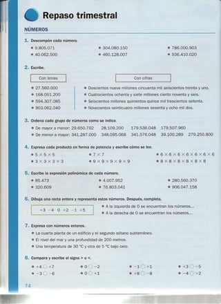Repaso trimestral
NÚMEROS
1. Descompón cada número.
e 9.805.071
e 40.062.500
e 304.080.150
e 460.128.007
e 786.000.903
e 936.410.020
2. Escribe.
Con letras Con cifras
e 27.560.000
• 168.051.200
e 594.307.085
• 903.062.040
e Doscientos nueve millones cincuenta mil seiscientos treinta y uno.
• Cuatrocientos ochenta y siete millones ciento noventa y seis.
e Seiscientos millones quinientos quince mil trescientos setenta.
e Novecientos veinticuatro millones sesenta y ocho mil dos.
3. Ordena cada grupo de números como se indica.
e De mayor a menor: 29.650.792
e De menor a mayor: 341.287.000
28.109.200
348.095.068
179.536.048
341.576.048
179.507.960
39.100.289 279.250.800
4. Expresa cada producto en forma de potencia y escribe cómo se lee.
e5X5X5
e3X3X3x3
e6X6x6x6X6X6X6
e8x8x8x8X8X8
e7X7
e9X9X9X9x9
5. Escribe la expresión polinómica de cada número.
e 85.473
• 320.609
e 4.007.952
e 76.803.041
e 280.560.370
e 906.047.158
6. Dibuja una recta entera y representa estos números. Después, comPle~
I l
eA la izquierda de O se encuentran los números ...
+3 -4 O +2 -1 +5
e A la derecha de O se encuentran los números ...
7. Expresa con números enteros.
e. La cuarta planta de un edificio y el segundo sótano subterráneo.
e El nivel del mar y una profundidad de 200 metros.
e Una temperatura de 30°C y otra de 5 °C bajo cero.
8. Compara y escribe el signo> o <.
• +4 0+7
• -30-6
e -10 +1
e +8 0-8
• +30-5
• -40 +2
e 00-2
e 00+1
74
 