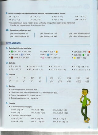 9. Dibuja unos ejes de coordenadas cartesianas y representa estos puntos.
E ~ (-3, -4)
F ~ (+2, +1)
G ~ (+3, -1)
H ~ (-4, +2)
A ~ (-1, +3)
B~ (-2, -2)
C ~ (+4, +1)
O ~ (+1, -2)
• Representa un punto J sobre el eje vertical y otro punto K sobre el eje horizontal.
Escribe las coordenadas de ambos puntos.
10. Contesta y explica por qué.
¿Es 40 múltiplo de 6?
¿Es 153 múltiplo de 9?
¿Es 2 divisor de 72?
¿Es 5 divisor de 84?
¿Es 13 un número primo?
¿Es 18 un número primo?
ERACIONES
1. Calcula el término que falta.
• • + 57.693 = 130.263
• 280.714 - • = 7.958
• • - 9.825 = 94.367
• 2.418 X 305 = •
• 96 X • = 61.728
• X 524 = 109.516
• 154.253 : 379 = •
• 121.626 :". = 58
• : 860 = 492
2. Calcula.
• 2 X (6 + 9)
• 30 - 10: 5
• (3 + 4) X 2 - 5
• 45 : 9 - (7 - 6)
.8:2+3X7
• 20 - 5 X (12 : 4)
• (4 + 5) X (8 - 2)
• 9 + 16 : 2 - 3 X 5
3. Calcula.
35
16
4. Escribe.
• Los seis primeros múltiplos de 8.
• Cinco múltiplos de 9 mayores que 70 y menores que 130.
• Cuatro divisores de 20 y cinco de 30.
• Todos los divisores de 15 y de 24.
5. Calcula.
• El mínimo común múltiplo:
m.c.m. (4 y 10) m.c.m. (5 y 15)
m.c.m. (3 y 7) m.c.m. (12 y 20)
• El máximo común divisor:
m.c.m. (3, 4 Y 8)
m.c.m. (6, 9 Y 12)
m.c.d. (5 Y 9)
m.c.d. (4 y 16)
m.c.d. (8 Y 20)
m.c.d. (15 y 25)
m.c.d. (4, 6 Y 8)
m.c.d. (9, 12 Y 15)
75
 
