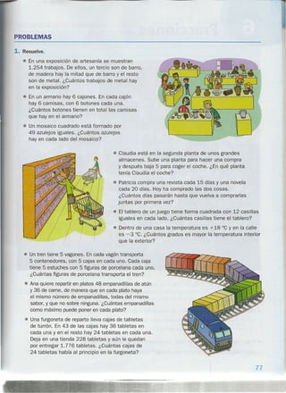 PROBLEMAS
1. Resuelve.
• En una exposición de artesanía se muestran
1.254 trabajos. De ellos, un tercio son de barro,
de madera hay la mitad que de barro y el resto
son de metal. ¿Cuántos trabajos de metal hay
en la exposición?
• En un armario hay 6 cajones. En cada cajón
hay 6 camisas, con 6 botones cada una.
¿Cuántos botones tienen en total las camisas
que hay en el armario?
• Un mosaico cuadrado está formado por
49 azulejos iguales. ¿Cuántos azulejos
hay en cada lado del mosaico?
• Claudia está en la segunda planta de unos grandes
almacenes. Sube una planta para hacer una compra
y después baja 5 para coger el coche. ¿En qué planta
tenía Claudia el coche?
• Patricia compra una revista cada 15 días y una novela
cada 20 días. Hoy ha comprado las dos cosas.
¿Cuántos días pasarán hasta que vuelva a comprarlas
juntas por primera vez?
• El tablero de un juego tiene forma cuadrada con 12 casillas
iguales en cada lado. ¿Cuántas casillas tiene el tablero?
• Dentro de una casa la temperatura es +18°C y en la calle
es -3°C. ¿Cuántos grados es mayor la temperatura interior
que la exterior?
• Un tren tiene 5 vagones. En cada vagón transporta
5 contenedores, con 5 cajas en cada uno. Cada caja
tiene 5 estuches con 5 figuras de porcelana cada uno.
¿Cuántas figuras de porcelana transporta el tren?
• Ana quiere repartir en platos 48 empanadillas de atún
y 36 de carne, de manera que en cada plato haya
el mismo número de empanadillas, todas del mismo
sabor, y que no sobre ninguna. ¿Cuántas empanadillas
como máximo puede poner en cada plato?
• Una furgoneta de reparto lleva cajas de tabletas
de turrón. En 43 de las cajas hay 36 tabletas en
cada una y en el resto hay 24 tabletas en cada una.
Deja en una tienda 228 tabletas y aún le quedan
por entregar 1.776 tabletas. ¿Cuántas cajas de
24 tabletas había al principio en la furgoneta?
77
 
