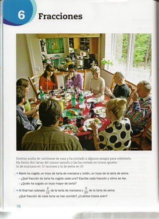 Fracciones
Esteban acaba de cambiarse de casa y ha invitado a algunos amigos para celebrarlo.
Ha hecho dos tartas del mismo tamaño y las ha cortado en trozos iguales:
la de manzana en 12 raciones y la de yema en 20.
); • María ha cogido un trozo de tarta de manzana y Julián, un trozo de la tarta de yema.
- ¿Qué fracción de tarta ha cogido cada uno? Escribe cada fracción y cómo se lee.
- ¿Quién ha cogido un trozo mayor de tarta?
f 2 3
1" • Al final han sobrado 12 de la tarta de manzana y 20 de la tarta de yema.
¿Qué fracción de cada tarta se han comido? ¿Cuántos trozos eran?
78
 