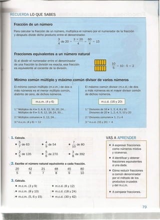 RECUERDA LO QUE SABES
Fracción de un número
Para calcular la fracción de un número, multiplica el número por el numerador de la fracción
y después divide dicho producto entre el denominador.
3 3 x 20 60
- de 20 = = - = 15
444
I
I
I
Mínimo común múltiplo y máximo (c.omún divisor de varios números
El mínimo común múltiplo (m.c.m.) de dos o El máximo común divisor (m.c.d.) de dos
más números es el menor múltiplo común, o más números es el mayor divisor común
distinto de cero, de dichos números. de dichos números.
Fracciones equivalentes a un número, natural
Si al dividir el numerador entre el denominador
de una fracción la división es exacta, esa fracción
es equivalente al cociente de la división.
DIIIJ
DIIIJ
3,° m.c.d. (16 y 20) = 4
10
5 = 10: 5 = 2
m.c.m. (4 Y 6) I m.c.d. (16 y 20) I
1.° Múltiplos de 4 ~ O, 4, 8, 12, 16, 20, 24...
Múltiplos de 6 ~ O, 6, 12, 18, 24, 30...
2.° Múltiplos comunes ~ O, 12,24 ...
3.° m.c.m. (4 y 6) = 12
1.° Divisores de 16 ~ 1,2,4,8 Y 16
Divisores de 20 ~ 1, 2, 4, 5, 10 Y 20
2.° Divisores comunes ~ 1,2 Y4
" 1. Calcula.
5
• - de 637 '
2
• - de 135
5
4
• 9 de 54
5
• 6 de 270
7
• - de 80
10
3
• - de 392
8
~2. Escribe el número natural equivalente a cada fracción.
20
5
42
6
21
7
48 45
8 9
80
10
3. Calcula.
• m.c.m. (3 y 9)
'x. m.c.m. (8 y 10)
J,-em.c.m. (5, 6 Y 15)
• m.c.d. (8 y 12)
j. m.c.d. (18 y 24)
"}. m.c.d. (30 y 42)
VAS A APRENDER
• A expresar fracciones
como números mixtos
y viceversa.
• A identificar y obtener
fracciones equivalentes
a una dada.
• Cómo reducir fracciones
a común denominador
por el método de los
productos cruzados
ydel m.c.m.
• A comparar fracciones.
79
 