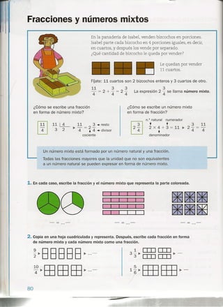/
(
. Fracciones y números mixtos
11 3 3
- = 2+ - = 2-
4 4 4
3
La expresión 2 4 se llama número mixto.
En la panadería de Isabel, venden bizcochos en porciones.
Isabel parte cada bizcocho en 4 porciones iguales, es decir,
en cuartos, y después los vende por separado.
¿Qué cantidad de bizcocho le queda por vender?
Le quedan por vender
11 cuartos.
FÍJate: 11 cuartos son 2 bizcochos enteros y 3 cuartos de otro.
¿Cómo se escribe un número mixto
en forma de fracción?
¿Cómo se escribe una fracción
en forma de número mixto?
3 11
2-= -
4 4
n.? natural numerador
+ +2 X 4 + 3 = 11 ~
+denominador
11 ~ 11 3 .-resto
~ - = 2-
3 2 4 + 4.-divisor
cociente
Un número mixto está formado por un número natural y una fracción.
Todas las fracciones mayores que la unidad que no son equivalentes
a un número natural se pueden expresar en forma de número mixto.
1. En cada caso, escribe la fracción y el número mixto que representa la parte coloreada.
2. Copia en una hoja cuadriculada y representa. Después, escribe cada fracción en forma
de número mixto y cada número mixto como una fracción.
~~BBB BB ~...-
140~EBEBEB~···-
80
 