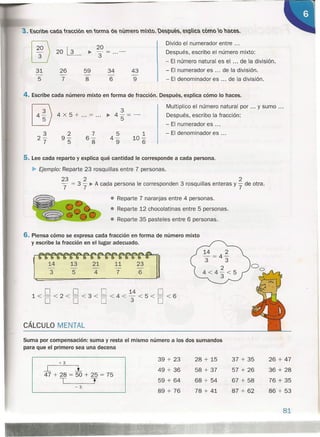 ~
20
Divido el numerador entre ...
20~ ~ - Después, escribo el número mixto:
3
- El número natural es el ... de la división.
31 26 59 34 43 - El numerador es ... de la división.
- - - - -
5 7 8 6 9 - El denominador es ... de la división.
4. Escribe cada número mixto en forma de fracción. Después, explica cómo lo haces.
3
2-
7
2
9-
5
7
6-
8
5
4-
9
1
10-
6
Multiplico el número natural por ... y sumo ...
Después, escribo la fracción:
- El numerador es ...
- El denominador es ...
3
4x5+ ... = ... ~ 45"=-
5. Lee cada reparto y explica qué cantidad le corresponde a cada persona.
~ Ejemplo: Reparte 23 rosquillas entre 7 personas.
23 2 2
"""7 = 3 "7 ~ A cada persona le corresponden 3 rosquillas enteras Y"7 de otra.
• Reparte 7 naranjas entre 4 personas.
• Reparte 12 chocolatinas entre 5 personas.
• Reparte 35 pasteles entre 6 personas.
rJ=VTIJ13 547 6
6. Piensa cómo se expresa cada fracción en forma de número mixto
y escribe la fracción en el lugar adecuado.
/
o O O M O1<- <2 < - <3 < - <4< - <5< - <6
O O O 3 O
CÁLCU LO M ENTAL
Suma por compensación: suma y resta el mismo número a los dos sumandos
para que el primero sea una decena
+3
39 + 23 28 + 15 37 + 35 26 + 47
-.L l 49 + 36 58 + 37 57 + 26 36 + 28
47 + 28 = 50 + 25 = 75
T T 59 + 64 68 + 54 67 + 58 76 + 35
-3
89 + 76 78 + 41 87 + 62 86 + 53
81
 