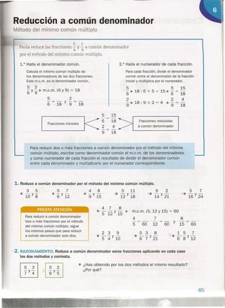 Reducción a común denominador
Método del mínimo común múltiple
Paula reduce las fracciones ~ y !a común denominador
por el método del mínimo común múltiplo.
2.° Halla el numerador de cada fracción.1.0 Halla el denominador común.
5 5 15
"6 ~ 18 : 6 x 5 = 15 ~ "6 = 18
224
- ~ 18 . 9 x 2 = 4 ~ - = -
9' 9 18
Calcula el mínimo común múltiplo de
los denominadores de las dos fracciones.
Este m.c.m. es el denominador común.
Para cada fracción, divide el denominador
común entre el denominador de la fracción
inicial y multiplica por el numerador.
5 2
"6 y 9" ~ m.c.m. (6 y 9) = 18
5 2
"6 = 18 Y 9" = 18
5 15
---
6 18
2 4
9 18
Fracciones reducidas
a común denominador
Fracciones iniciales
Para reducir dos o más fracciones a común denominador por el método del mínimo
común múltiplo, escribe como denominador común el m.c.m. de los denominadores
y como numerador de cada fracción el resultado de dividir el denominador común
entre cada denominador y multiplicarlo por el numerador correspondiente.
1. Reduce a común denominador por el método del mínimo común múltiplo.
3 5
e -y-
10 8
5 7
e -y-
6 12
4 8
e -y-
9 15
'le
PRESTA ATENCiÓN 478
e -, - y - ~
5 12 15
m.c.m. (5, 12 Y 15) = 60
4 7 8
"5 = 60 '12 = 60 Y 15 = 60
Para reducir a común denominador
tres o más fracciones por el método
del mínimo común múltiplo, sigue
los mismos pasos que para reducir
a común denominador solo dos.
239
• -, -y-
5 4 10
538
e -, -y-
6 7 21
157
-;(e -, - y-
6 8 12
2. RAZONAMIENTO. Reduce a común denominador estas fracciones aplicando en cada caso
los dos métodos y contesta.
• ¿Has obtenido por los dos métodos el mismo resultado?
¿Porqué?
85
 