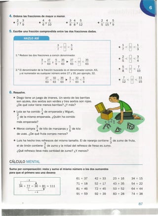 4. Ordena las fracciones de mayor a menor.
2 3 4 6
e-y- e-y-
7 9 6 10
345
e -, -y-
8 8 12
2 4 5
e -, - y-
5 15 9
5. Escribe una fracción comprendida entre las dos fracciones dadas.
HAZLO Así
3 O 5
-<-<-
7 O 9
1.° Reduce las dos fracciones a común denominador.
2.° El denominador de la fracción buscada es el denominador común, 63,
y el numerador es cualquier número entre 27 y 35, por ejemplo, 32.
27 32 35 3 32 5
-<-<-~-<-<-
63 63 63 7 63 9
6. Resuelve .
• Diego tiene un juego de imanes. Un sexto de las barritas
son azules, dos sextos son verdes y tres sextos son rojas.
¿De qué color tiene menos barritas? ¿Y más?
'1
• Lola se ha comido 4 de empanada y Miguel,
2
'7 de la misma empanada. ¿Quién ha comido
más empanada?
3 1
• Merce compra 4 de kilo de manzanas Y'5 de kilo
de uvas. ¿De qué fruta compra menos?
101
e-<-<-
7 O 3
2 O 3
e-<-<-
5 O 4
5 O 7
e-<-<-
8 O 10
7 O 11
.-<-<-
12 O 15
CÁLCULO MENTAL
2
e Luis ha hecho tres refrescos del mismo tamaño. El de naranja contiene 3 de zumo de fruta,
3
el de limón contiene '5 de zumo y la mitad del refresco de fr~sa es zumo.
¿Qué refresco lleva más cantidad de zumo? ¿Y menos?
Suma por compensación: resta y suma el mismo número a los dos sumandos
para que el primero sea una decena
61 + 37
71 + 18
81 + 46
91 + 59
-4
I l
34 + 77 = 30 + 81 = 111
T T
+4
42 + 33
52 + 17
72 + 45
92 + 39
23 + 16
43 + 35
53 + 52
83 + 28
34 + 15
54 + 22
64 + 44
74 + 38
87
 