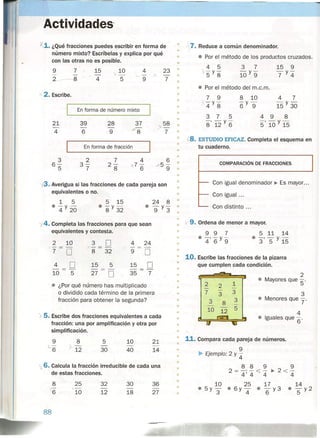 Actividades'
X.1. ¿Qué fracciones puedes escribir en forma de
número mixto? Escríbelas y explica por qué
con las otras no es posible.
9 7 15 10 4 23
- - - - - .)
- •2--8 4 5 9 7
•
•
,2. Escribe. •
•
•Enforma de número mixto
•
21 39 28 37
x58
- - - ,>(84 6 9 7
•
Enforma de fracción •
•
3 2 7 4 6
6- 3- 2- 'X. 7 - x5-
5 7 8 6 9
•
@. Averigua si las fracciones de cada pareja son •
•equivalentes o no.
1 5
• -y-
4 20
5 15
• -y-
8 32
24 8
• -y-
9 3
')4. Completa las fracciones para que sean
equivalentes y contesta.
2 ld 3 [] 4 24
j- ==- /,-==- ---
7 O 8. 32' 9 O
4 O 15 5 15 O- - - ---
lO 5 27 O 35 7
~ ¿Por qué número has multiplicado
o dividido cada término de la primera
fracción para obtener la segunda?
).5. Escribe dos fracciones equivalentes a cada
fracción: una por amplificación y otra por
simplificación. •
8
J 12
10
40
5
30
21
14
'x 6. Calcula la fracción irreducible de cada una
de estas fracciones.
8
6
25
10
32
12
30
18
36
27
88
-~
• 7. Reduce a común denominador.
•
• • Por el método de los productos cruzados.
4 5
-y-
5 8
15 9
-y-
7 4
• Por el método del m.c.m.
7 9
'4Y8
3 7 5
-'-y-
8 12 6
8 10
-y-
6 9
4 7
15 Y 30
~8.ESTUDIO EFICAZ. Completa el esquema en
tu cuaderno.
COMPARACiÓN DE FRACCIONES
1-- Con igual denominador ~ Es mayor ...
f-- Con igual ...
'-- Con distinto ...
• .(9. Ordena de menor a mayor.
• 9 9 7
• -, -y-
4 6 9
5 11 14
• -, - y-
3 5 15
•
•
•
• 10. Escribe las fracciones de la pizarra
• que cumplen cada condición.
•
2
• 2 1
• Mayores que 5'
• - 2 -
7
-
3• 3 3
• 3 3 • Menores que y'8 -
• - -
5
• 10 12 4
• • Iguales que 6'
•
• 11. Compara cada pareja de números.
•
• 9
• ~ Ejemplo: 2 y 4
•
• 8 8 9 9
2 = -' - < - ~ 2<-
• 4'4 4 4
•
• 10 25 17 14
.5y- .6y- • - y3 • - y2
• 3 4 6 5
 