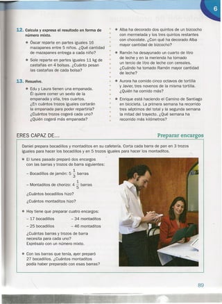 12. Calcula y expresa el resultado en forma de
número mixto.
• óscar reparte en partes iguales 16
mazapanes entre 5 niños. ¿Qué cantidad
de mazapanes entrega a cada niño?
• Sale reparte en partes iguales 11 kg de
castañas en 4 bolsas. ¿Cuánto pesan
las castañas de cada bolsa?
13. Resuelve.
• Edu y Laura tienen una empanada.
Él quiere comer un sexto de la
empanada y ella, tres cuartos.
¿En cuántos trozos iguales cortarán
la empanada para poder repartirla?
¿Cuántos trozos cogerá cada uno?
¿Quién cogerá más empanada?
ERES CAPAZ DE...
• • Alba ha decorado dos quintos de un bizcocho
• con mermelada y los tres quintos restantes
con chocolate. ¿Con qué ha decorado Alba
mayor cantidad de bizcocho?
•
•
• Ramón ha desayunado un cuarto de litro
• de leche y en la merienda ha tomado
un tercio de litro de leche con cereales.
¿Cuándo ha tomado Ramón mayor cantidad
de leche?
•
•
•
•
•
• • Aurora ha comido cinco octavos de tortilla
• y Javier, tres novenos de la misma tortilla.
• ¿Quién ha comido más?
•
• • Enrique está haciendo el Camino de Santiago
• en bicicleta. La primera semana ha recorríco
• tres séptimos del total y la segunda semana
la mitad del trayecto. ¿Qué semana ha
recorrido más kilómetros?
•
•
•
Preparar encargos
Daniel prepara bocadillos y montaditos en su cafetería. Corta cada barra de pan en 3 trozos
iguales para hacer los bocadillos y en 5 trozos iguales para hacer los montaditos.
• El lunes pasado preparó dos encargos
con las barras y trozos de barra siguientes:
1
- Bocadillos de jamón: 5 3 barras
1
- Montaditos de chorizo: 4 "5 barras
¿Cuántos bocadillos hizo?
¿Cuántos montaditos hizo?
• Hoy tiene que preparar cuatro encargos:
- 17 bocadillos
- 25 bocadillos
- 34 montaditos
- 46 montaditos
¿Cuántas barras y trozos de barra
necesita para cada uno?
Exprésalo con un número mixto.
• Con las barras que tenía, ayer preparó
27 bocadillos. ¿Cuántos montaditos
podía haber preparado con esas barras?
89
 