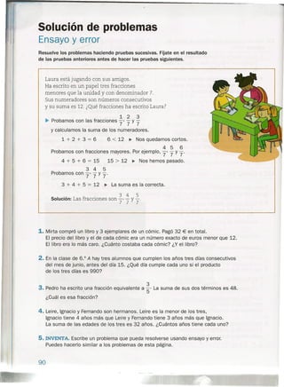 1. Mirta compró un libro y 3 ejemplares de un cómic. Pagó 32 € en total.
El precio del libro y el de cada cómic era un número exacto de euros menor que 12.
El libro era lo más caro. ¿Cuánto costaba cada cómic? ¿Y el libro?
2. En la clase de 6.° A hay tres alumnos que cumplen los años tres días consecutivos
del mes de junio, antes del día 15. ¿Qué día cumple cada uno si el producto
de los tres días es 990?
3
3. Pedro ha escrito una fracción equivalente a S' La suma de sus dos términos es 48.
¿Cuál es esa fracción?
4. Leire, Ignacio y Fernando son hermanos. Leire es la menor de los tres,
Ignacio tiene 4 años más que Leire y Fernando tiene 3 años más que Ignacio.
La suma de las edades de los tres es 32 años. ¿Cuántos años tiene cada uno?
5. INVENTA. Escribe un problema que pueda resolverse usando ensayo y error.
Puedes hacerla similar a los problemas de esta página.
Solución de problemas
Ensayo y error
»>
Resuelve los problemas haciendo pruebas sucesivas. Fíjate en el resultado
de las pruebas anteriores antes de hacer las pruebas siguientes.
Laura está jugando con sus amigos.
Ha escrito en un papel tres fracciones
menores que la unidad y con denominador 7.
Sus numeradores son números consecutivos
y su suma es 12. ¿Qué fracciones ha escrito Laura?
1 2 3
~ Probamos con las fracciones 7' 7 y 7
y calculamos la suma de los numeradores.
1 + 2 + 3 = 6 6 < 12 ~ Nos quedamos cortos.
4 5 6
Probamos con fracciones mayores. Por ejemplo, 7' 7 y 7'
4 + 5 + 6 = 15 15 > 12 ~ Nos hemos pasado.
3 4 5
Probamos con 7' 7 y 7'
3 + 4 + 5 = 12 ~ La suma es la correcta .
., fracci 3 4 5Soluclón: Las racciones son 7' 7 y 7'
90
 