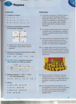 "Repasa
EJERCICIOS
1. Completa los huecos.
e -5 <O <-3
e -3 < -2 <0< O <O < +2
e -6 < -2 < O< +1 < 0< +4
2. Escribe las coordenadas cartesianas
de cada punto y contesta.
;4-
e
B
o I H
+4 +3 2 '1 0*1 12+ 3+~
t:
F ~
J G
l.-
•
e ¿Qué puntos tienen igual la primera
coordenada? ¿Cuáles tienen igual la
segunda?
3. Calcula los divisores de cada número e indica
si es primo o compuesto.
e 18 • 26 • 13 • 17 e 24
4. ESTUDIO EFICAZ. Completa el esquema
sobre unidades de medida de ángulos.
--g..Jr~---'
Lc>JLc>J
5. Dados los ángulos A = 50°, 8 = 120° Y
e = 90°, halla gráficamente:
.A+8 e8+e e e - A e8-e
6. Calcula.
e 134° 17' 48" + zt- 51' 39"
e 175° 19" + 36° 59' 48"
• 126° 44' 18" - 63° 50' 49"
• 90° - 35° 40' 45"
PROBLEMAS
7. Luis tiene una caja con 12 kg de nueces
y otra con 8 kg de avellanas. Prepara
bolsas del mismo peso, unas con nueces
y otras con avellanas, lo más grandes
posible y sin que sobre nada. ¿Cuánto
pesará cada bolsa? ¿Cuántas bolsas
obtendrá?
8. Un sistema antiincendios revisa el aire de
un garaje cada 135 segundos. ¿Cuántos
minutos y segundos pasan entre revisión
y revisión?
9. Aurora tenía en su cámara 27 fotos. Hizo
15 fotos a cada uno de sus 6 primos.
En casa, al revisar todas, borró un tercio
de ellas. ¿Cuántas fotos le quedaron?
10. Un colegio pagó 413 € por una función
de títeres a la que asistieron 59 alumnos.
Les descontaron 2 € por persona. ¿Cuánto
costarían las entradas de 30 personas sin
descuento?
11. María se conectó a Internet la semana
pasada 8 horas y 13 minutos. Pilar se
conectó 45 minutos y 17 segundos menos
que María. ¿Cuánto tiempo se conectó
Pilar?
12. En una tienda tienen dos ofertas: una
de 18 platos por 144 € Yotra de 12 platos
por 108 €. ¿En cuál de las dos ofertas
es más barato el precio de un plato?
¿Cuánto más?
91
 