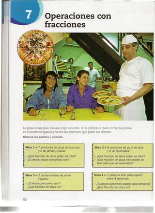 Operaciones con
fracciones
La pizza es un plato italiano muy conocido. En la pizzería Il mare cortan las pizzas
en 8 porciones iguales y sirven las porciones que piden los clientes.
Observa los pedidos y contesta.
Mesa 1 ~ 7 porciones de pilla de anchoas
y 9 de jamón y queso.
- ¿Qué fracción de pilla piden en total?
- ¿Cuántas pizzas completas son?
Mesa 3 ~ 2 pillas enteras de jamón
y queso.
- ¿Cuántas porciones son?
.~ - ¿Qué fracción de pizza es?
.,
92
Mesa 2 ~ 6 porciones de pizza de atún
y 5 de ahumados.
l'
- ¿Qué fracción de pilla piden en total?
- ¿Qué fracción de pilla han pedido de
atún más que de ahumados?
Mesa 4 ~ 1 pizza de atún para repartir
entre 4 personas.
- ¿Cuántas porciones cogerá cada persona?
¿Qué fracción de pizza es?
!I-
 