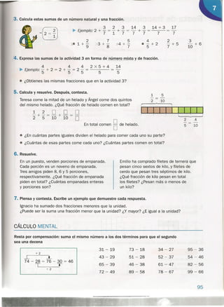 3. Calcula estas sumas de un número natural y una fracción.
2
)(e1+-
9
5
){4 + -
. 7
4
e - + 2
5
2
-+5
7
3
- +6
10
3 2 3 14 3 14 + 3 17
~ Ejemplo' 2 + - = - + - = - + - = = -
. 71777 7 7
4. Expresa las sumas de la actividad 3 en forma de número mixto y de fracción.
4 4 4 2 X 5 + 4 14
~ Ejemplo' - + 2 = 2 + - = 2 - = = -
'5 5 5 5 5
2 4
---
5 10
e ¿Obtienes las mismas fracciones que en la actividad 3?
5. Calcula y resuelve. Después, contesta.
Teresa come la mitad de un helado y Ángel come dos quintos
del mismo helado. ¿Qué fracción de helado comen en total?
1 5
---
2 10
1 2 D D D
"2 + 5 = 10 + 10 = D
En total comen § de helado.
e ¿En cuántas partes iguales dividen el helado para comer cada uno su parte?
e ¿Cuántas de esas- partes come cada uno? ¿Cuántas partes comen en total?
95
6. Resuelve.
En un puesto, venden porciones de empanada.
Cada porción es un noveno de empanada.
Tres amigos piden 8, 6 Y 5 porciones,
respectivamente. ¿Qué fracción de empanada
piden en total? ¿Cuántas empanadas enteras
y porciones son?
Emilio ha comprado filetes de ternera que
pesan cinco sextos de kilo, y filetes de
cerdo que pesan tres séptimos de kilo.
¿Qué fracción de kilo pesan en total
los filetes? ¿Pesan más o menos de
un kilo?
7. Piensa y contesta. Escribe un ejemplo que demuestre cada respuesta.
Ignacio ha sumado dos fracciones menores que la unidad.
¿Puede ser la suma una fracción menor que la unidad? ¿Y mayor? ¿E igual a la unidad?
CÁLCU LO M ENTAL
Resta por compensación: suma el-mismo número a los dos términos para que el segundo»>
sea una decena
31- 19 73 - 18 34 - 27 95 - 36
+2
-.L l 43 - 29 51- 28 52 - 37 54 - 46
74-28=76-30=46
T T 65 - 39 46 - 38 61- 47 82 - 56
+2
72 - 49 89 - 58 78 - 67 99 - 66
 