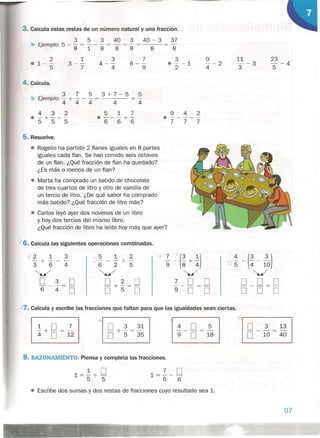 3. Calcula estas restas de un número natural y una fracción.
3 5 3 40 3 40 - 3 37
• Ejemplo: 5 - 8 = "1- 8 = 8 - 8 = 8 8
3
4- -
4
2
01--
5
1
3--
7
7
6 --
9
4. Calcula.
3 7 5 3+7-5 5
• Ejemplo: - + - - - = = -
4 4 4 4 4
3
• --1
2
23
--4
5
9
--2
4
11
- -3
3
432
.-+---
555
517
.---+-
666
942
.-----777
5. Resuelve.
• Rogelio ha partido 2 flanes iguales en 8 partes
iguales cada flan. Se han comido seis octavos
de un flan. ¿Qué fracción de flan ha quedado?
¿Es más o menos de un flan?
• Marta ha comprado un batido de chocolate
de tres cuartos de litro y otro de vainilla de
un tercio de litro. ¿De qué sabor ha comprado
más batido? ¿Qué fracción de litro más?
o Carlos leyó ayer dos novenos de un libro
y hoy dos tercios del mismo libro.
¿Qué fracción de libro ha leído hoy más que ayer?
/6. Calcula las siguientes operaciones combinadas.
1'2 1 3 '""5 1 2
~ ~ ~ (~ + ~) : - (!- 1
3
0)
-+- - ...,,- -- + -
3 6 4 6 2 5
"--../ "--../ "'..../ ~/
O 3 :::::0 O 2 O 7 O O O O O- -- -+-=- --- ---
6 4 O O 5" O 9 O O O O O
1,.7. Calcula y escribe las fracciones que faltan para que las igualdades sean ciertas.
(),-------...,
+
O 3 31
O + 5" = 35
8. RAZONAMIENTO. Piensa y completa las fracciones.
1 O1=- +-
5 5
7 O1=-- -
6 6
O 3 13
---
O 10 40
4 O 5---
9 O 18
• Escribe dos sumas y dos restas de fracciones cuyo resultado sea 1.
97
 