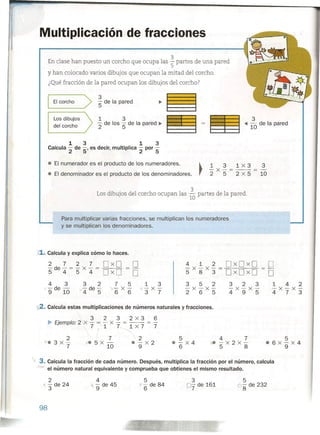 Multiplicación de fracciones
3
En clase han puesto un corcho que ocupa las 5 partes de una pared
y han colocado varios dibujos que ocupan la mitad del corcho.
¿Qué fracción de la pared ocupan los dibujos del corcho?
3
5' de la pared
3
~ 10 de la pared
Elcorcho>
1 3
'2 de los 5' de la pared ~
Los dibujos
del corcho
1 3 1 3
Calcula '2 de 5' es decir, multiplica '2 por 5
• El numerador es el producto de los numeradores.
• El denominador es el producto de los denominadores.
1 3 a x s 3
-x-=--=-
2 5 2 x 5 10
Los dibujos del corcho ocupan las 2 partes de la pared.
10
Para multiplicar varias fracciones, se multiplican los numeradores
y se multiplican los denominadores.
,1. Calcula y explica cómo lo haces.
2 7 2 7 DxD D
5' de 4 = 5' x 4 = D x D. = D
4 1 2 DxDxD D-x-x-=
DxDxD583 D
3 5 2 3 2 3 1 4 2
-x-x- -x-x- -x-x-
265 495 473
4 3
'-de -
9 10
1 3
-x-
3 7
3 2
-de-
4 5
7 5
'}-x-
6 6
'12. Calcula estas multiplicaciones de números naturales y fracciones.
3 2 3 2x3 6
~ Ejemplo: 2 x - = - x - = -- = -
7 1 7~X7 7
7 2
x. 5 x - • - x 2
10 9
2
Ve 3 x-
7
5
• - x 4
6
4 7
1e-x2x-
5 8
5
e6x-x4
9
. 3. Calcula la fracción de cada número. Después, multiplica la fracción por el número, calcula
-~ el número natural equivalente y comprueba que obtienes el mismo resultado.
2
y - de 24
3
4
1'"9 de 45
5
X'6 de 84
3
7 de 161
5
6
8
de 232
98
 