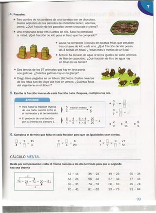 4. Resuelve .
.¡.. Tres quintos de los pasteles de una bandeja son de chocolate.
Cuatro séptimos de los pasteles de chocolate tienen, además,
crema. ¿Qué fracción de los pasteles tienen chocolate y crema?
"'-.e Una empanada pesa tres cuartos de kilo. Sara ha comprado
la mitad. ¿Qué fracción de kilo pesa el trozo que ha comprado?
• Laura ha comprado 3 bolsas de patatas fritas que pesaban
tres octavos de kilo cada una. ¿Qué fracción de kilo pesan
las 3 bolsas en total? ¿Pesan más o menos de un kilo?
• Antonio ha llenado de agua 4 tarros iguales de siete décimos
de litro de capacidad. ¿Qué fracción de litro de agua hay
en total en los tarros?
• Dos tercios de los 57 animales que hay en una granja
son gallinas. ¿Cuántas gallinas hay en la granja?
• Diego tiene pegadas en un álbum 162 fotos. Cuatro novenos
de las fotos son del viaje que hizo en verano. ¿Cuántas fotos
del viaje tiene en el álbum?
5. Escribe la fracción inversa de cada fracción dada. Después, multiplica las dos.
APRENDE
2 4
.- .-9 11
6
0-
5
• Para hallar la fracción inversa ~
de una dada, cambia entre sí rel numerador y el denominador.
~
5 fracción inversa 4
•4 5
• El producto de una fracción
por su inversa es siempre 1.
5 4 5 X4 20
4 X '5 = 4 X 5 = 20 = 1
f 6. Completa el término que falta en cada fracción para que las igualdades sean ciertas.
D 3 15
-X-=-
4 D 8
2 D 6
-x-=-
D 4 20
3 D 9 27
-X-X-=-
7 2 D 56
CÁLCULO MENTAL
-----
Resta por compensación: resta el mismo numero a los dos términos para que el segundo
sea una decena
 