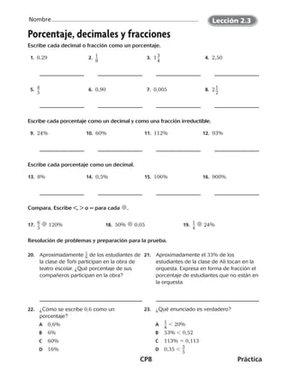 CP8	Práctica
Nombre
©Harcourt©Harcourt©Harcourt©Harcourt©Harcourt
Porcentaje, decimales y fracciones
Escribe cada decimal o fracción como un porcentaje.
 1. 0,29  2.  ​1 __ 
8
​  3.  1 ​3 __ 
4
​  4.  2,50
 5.  ​4 __ 
5
​  6.  0,90  7.  0,005  8.  2 ​1 __ 
2
​
Escribe cada porcentaje como un decimal y como una fracción irreductible.
 9.  24% 10.  60% 11.  112% 12.  93%
Escribe cada porcentaje como un decimal.
13.  8% 14.  0,5% 15.  106% 16.  900%
Compara. Escribe <, > o = para cada .
17.  ​6 __ 
5
​  120% 18.  50%  0,05 19.  ​1 __ 
4
​  24%
Resolución de problemas y preparación para la prueba.
20.	 Aproximadamente ​ 1
 
_ 6 ​de los estudiantes de
la clase de Toñi participan en la obra de
teatro escolar. ¿Qué porcentaje de sus
compañeros participan en la obra?
21.	 Aproximadamente el 33% de los
estudiantes de la clase de Ali tocan en la
orquesta. Expresa en forma de fracción el
porcentaje de estudiantes que no están en
la orquesta.
22.	 ¿Cómo se escribe 0,6 como un
porcentaje?
A	 0,6%
B	 6%
C	 60%
D	 16%
23.	 ¿Qué enunciado es verdadero?
A	​1
 __ 
4
​ 20%
B	 53%  0,52
C	 113% 5 0,113
D	 0,35  ​3
 __ 
5
​
©Harcourt©Harcourt
Lección 2.3
CUADERNO 6º.indd 8 24-01-13 15:34
 