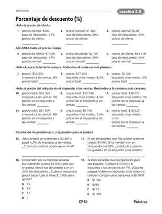 CP10	Práctica
Nombre
©Harcourt©Harcourt
Porcentaje de descuento (%)
Halla el precio de oferta.
  1.	 precio normal: $500
tasa de descuento: 15%
precio de oferta:
  2.	 precio normal: $1 260
tasa de descuento: 30%
precio de oferta:
  3.	 precio normal: $670
tasa de descuento: 25%
precio de oferta:
ÁLGEBRA Halla el precio normal.
  4.	 precio de oferta: $7 650
tasa de descuento: 15%
precio normal:
  5.	 precio de oferta: $2 100
tasa de descuento: 30%
precio normal:
  6.	 precio de oferta: $14 400
tasa de descuento: 40%
precio normal:
Halla el precio total de la compra. Redondea al centenar más próximo.
  7.	 precio: $33 500
impuesto a las ventas: 8%
precio total:
  8.	 precio: $17 800
impuesto a las ventas: 4,5%
precio total:
  9.	 precio: $1 200
impuesto a las ventas: 5%
precio total:
Halla el precio del artículo sin el impuesto a las ventas. Redondea a la centena más cercana.
10.	 precio total: $51 595
impuesto a las ventas: 3%
precio sin el impuesto a
las ventas:
11.	 precio total: $12 548
impuesto a las ventas: 4,5%
precio sin el impuesto a las
ventas:
12.	 precio total: $38 520
impuesto a las ventas: 7%
precio sin el impuesto a
las ventas:
13.	 precio total: $10 600
impuesto a las ventas: 6%
precio sin el impuesto a
las ventas:
14.	 precio total: $6 300 
impuesto a las ventas: 5,5%
precio sin el impuesto a las
ventas:
15.	 precio total: $18 250
impuesto a las ventas:
9,5%
precio sin el impuesto a
las ventas:
Resolución de problemas y preparación para la prueba
16.	 Ana compró un sombrero a $2 400 y
pagó 8,5% de impuesto a las ventas.
¿Cuánto le costó el sombrero en total?
17.	 El par de guantes que Paz quiere comprar
cuesta $3 600. Si se venden con un
descuento del 20%, ¿cuánto le costarán
los guantes sin el impuesto a las ventas?
18.	 Descender por la montaña nevada
normalmente cuesta $2 000, pero una
empresa ofrece los descensos con un
25% de descuento. ¿Cuántos descensos
podrá hacer Lola si tiene $15 000 para
gastar?
A	 12
B	 10
C	 15
D	 7
19.	 Andrea necesita nuevas fijaciones para
sus esquíes. Cuestan $12 000 y el
impuesto a las ventas es de 7%. ¿Cuánto
pagará Andrea en impuesto a las ventas si
también compra unos bastones a $6 500?
A	$1 860
B	$840
C	$455
D	$1 295
Lección 2.5
©Harcourt©Harcourt
CUADERNO 6º.indd 10 24-01-13 15:34
 