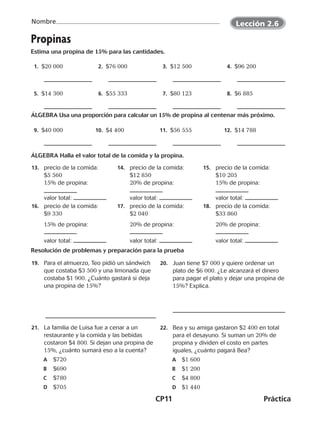 CP11	Práctica
Nombre
©Harcourt©Harcourt
Propinas
Estima una propina de 15% para las cantidades.
  1.  $20 000   2.  $76 000   3.  $12 500   4.  $96 200
  5.  $14 300   6.  $55 333   7.  $80 123   8.  $6 885
ÁLGEBRA Usa una proporción para calcular un 15% de propina al centenar más próximo.
  9.  $40 000 10.  $4 400 11.  $56 555 12.  $14 788
ÁLGEBRA Halla el valor total de la comida y la propina.
	13.	 precio de la comida:
$5 560		
15% de propina:
		
valor total:
	14.	 precio de la comida:
$12 850		
20% de propina:
		
valor total:
	15.	 precio de la comida:
$10 205		
15% de propina:
		
valor total:
	16.	 precio de la comida:
$9 330
		15% de propina:
		valor total:
	17.	 precio de la comida:
$2 040
		20% de propina:
		valor total:
	18.	 precio de la comida:
$33 860
		20% de propina:
		valor total:
Resolución de problemas y preparación para la prueba
	19.	 Para el almuerzo, Teo pidió un sándwich
que costaba $3 500 y una limonada que
costaba $1 900. ¿Cuánto gastará si deja
una propina de 15%?
	20.	 Juan tiene $7 000 y quiere ordenar un
plato de $6 000. ¿Le alcanzará el dinero
para pagar el plato y dejar una propina de
15%? Explica.
	21.	 La familia de Luisa fue a cenar a un
restaurante y la comida y las bebidas
costaron $4 800. Si dejan una propina de
15%, ¿cuánto sumará eso a la cuenta?
	A	$720
	B	$690
	C	$780
	D	$705
	22.	 Bea y su amiga gastaron $2 400 en total
para el desayuno. Si suman un 20% de
propina y dividen el costo en partes
iguales, ¿cuánto pagará Bea?
	A	$1 600
	B	$1 200
	C	$4 800
	D	$1 440
Lección 2.6
©Harcourt©Harcourt
CUADERNO 6º.indd 11 24-01-13 15:34
 