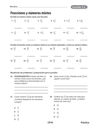 CP14	Práctica
Nombre
©Harcourt©Harcourt©Harcourt
Fracciones y números mixtos
Escribe el número mixto como una fracción.
  1.  3 ​1 __ 
2
​   2.  5 ​1 __ 
3
​   3.  4 ​3 __ 
8
​   4.  9 ​3 __ 
4
​   5.  11 ​2 __ 
3
​   6.  6 ​ 3 ___ 
10
​
  7.  5 ​1 __ 
6
​   8.  7 ​4 __ 
5
​   9.  12 ​1 __ 
4
​ 10.  3 ​7 __ 
8
​ 11.  9 ​1 __ 
6
​ 12.  12 ​ 7 ___ 
10
​
Escribe la fracción como un número mixto en su mínima expresión o como un número entero.
13.  ​23 ___ 
5
 ​ 14.  ​36 ___ 
3
 ​ 15.  ​34 ___ 
8
 ​ 16.  ​38 ___ 
7
 ​ 17.  ​48 ___ 
10
​ 18.  ​95 ___ 
50
​
19.  ​72 ___ 
8
 ​ 20.  ​52 ___ 
6
 ​ 21.  ​35 ___ 
2
 ​ 22.  ​45 ___ 
8
 ​ 23.  ​52 ___ 
5
 ​ 24.  ​50 ___ 
12
​
Resolución de problemas y preparación para la prueba
25.	 RAZONAMIENTO Cuando escribes un
número mixto como una fracción, ¿por
qué multiplicas el denominador por el
número entero?
26.	 Sonia corrió 3 ​ 5
 
_ 8 ​km. Daniela corrió ​ 31
 
__ 8 ​km.
¿Quién corrió más?
27.	 Lucas compró 4 ​ 3
 
_ 4 ​kg de manzanas.
¿Cuántos kilogramos de manzanas
compró?
A	​ 11
 
__ 4 ​
B	​ 15
 
__ 4 ​
C	​ 28
 
__ 4 ​
D	​ 19
 
__ 4 ​
28.	 Cynthia usó ​ 14
 
__ 3 ​de metro de cinta para
adornar un cuadro de fotos. ¿Cuántos
metros de cinta usó?
A	 4​ 2 _ 3
 ​
B	 5​ 2 _ 3
 ​
C	 3​ 2 _ 3
 ​
D	 4​ 1 _ 3
 ​
Lección 3.2
©Harcourt©Harcourt
CUADERNO 6º.indd 14 24-01-13 15:34
 
