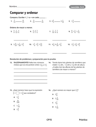 CP15	Práctica
Nombre
©Harcourt©Harcourt©Harcourt
Comparar y ordenar
Compara. Escribe ,  o = en cada .
  1.   ​ 7 ___ 
15
​   ​ 8 ___ 
15
​   2.   ​ 5 ___ 
11
​   ​ 5 ___ 
14
​   3.  4 ​2 __ 
5
​  5 ​ 1 ___ 
12
​   4.   1 ​3 __ 
4
​ 
Ordena de mayor a menor.
  5.   ​3 __ 
4
​, ​ 7 ___ 
12
​, ​5 __ 
6
​   6.   ​3 __ 
5
​, ​3 __ 
7
​, ​3 __ 
4
​   7.   ​ 7 ___ 
10
​, ​7 __ 
9
​, ​7 __ 
8
​   8.   ​8 __ 
9
​, 1 ​1 __ 
6
​, 1 ​ 5 ___ 
12
​
  9.   3 ​ 9 ___ 
10
​, 3 ​ 7 ___ 
20
​, 3 ​3 __ 
5
​ 10.   1 ​1 __ 
4
​, 1 ​2 __ 
3
​, 1 ​11 ___ 
12
​ 11.   6 ​1 __ 
6
​, 6 ​ 5 ___ 
18
​, 5 ​7 __ 
8
​ 12.   2 ​1 __ 
2
​, 2 ​1 __ 
8
​, 2 ​4 __ 
5
​
Resolución de problemas y preparación para la prueba
13.	 RAZONAMIENTO Halla tres números
mixtos que se encuentren entre 2 ​ 1 __ 10
 ​y 2 ​ 1 _ 5 ​.
14.	 Tomás tiene tres plantas de semillero que
miden 1 ​ 1 _ 2
 ​dm, 1 ​ 3
 _ 2
 ​dm y 1 ​ 5
 _ 8
 ​dm de altura.
¿Cuáles son las alturas de las plantas de
semillero de mayor a menor?
15. ¿Qué número hace que la expresión
​ 4
 
_ 5 ​     1 ​5 __ 
8
​sea verdadera?
A	 1 ​7 __ 
9
​
B	​  9
 ____ 
100
​
C	 1 ​ 7 ___ 
10
​
D	 1 ​4 __ 
7
​
16.	 ¿Qué número es mayor que 2 ​ 3
 _ 4
 ​?
A	 2 ​5 __ 
8
​
B	 2 ​ 3 ___ 
10
​
C	 2 ​7 __ 
8
​
D	 2 ​ 1 ___ 
16
​
Lección 3.3
©Harcourt©Harcourt
CUADERNO 6º.indd 15 24-01-13 15:34
 
