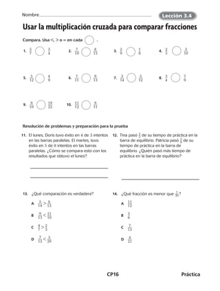 CP16	Práctica
Nombre
©Harcourt©Harcourt
Usar la multiplicación cruzada para comparar fracciones
Compara. Usa ,  o = en cada	 .
  1.   ​5 __ 
7
​	 	​3 __ 
4
​   2.   ​ 7 ___ 
10
​	 	​ 8 ___ 
15
​   3.   ​2 __ 
9
​	 	​1 __ 
8
​   4.   ​2 __ 
5
​	 	​ 3 ___ 
10
​
  9.   ​ 9 ___ 
10
​	 	​19 ___ 
22
​ 10.   ​11 ___ 
12
​	 	​ 9 ___ 
11
​
Resolución de problemas y preparación para la prueba
13.	 ¿Qué comparación es verdadera?
	A	​  5
 ___ 
14
​ ​ 6 ___ 
13
​
	B	​  9
 ___ 
13
​ ​11
 ___ 
10
​
	C	​4
 __ 
7
​ ​2 __ 
3
​
	D	​  7
 ___ 
15
​  ​  5
 ___ 
29
​
14.	 ¿Qué fracción es menor que ​ 7
 
__ 30 ​ ?
	A	​11
 ___ 
12
​
	B	​5
 __ 
6
​
	C	​  7
 ___ 
15
​
	D	​  4
 ___ 
21
​
  5.   ​ 5 ___ 
12
​	 	​4 __ 
9
​   6.   ​ 7 ___ 
11
​	 	​ 9 ___ 
13
​   7.   ​ 3 ___ 
14
​	 	​ 5 ___ 
12
​   8.   ​3 __ 
4
​	 	​7 __ 
9
​
11.	 El lunes, Doris tuvo éxito en 4 de 5 intentos
en las barras paralelas. El martes, tuvo
éxito en 5 de 8 intentos en las barras
paralelas. ¿Cómo se compara esto con los
resultados que obtuvo el lunes?
12.  Tina pasó ​ 2
 
_ 3 ​de su tiempo de práctica en la
barra de equilibrio. Patricia pasó ​ 5
 
_ 8 ​de su
tiempo de práctica en la barra de
equilibrio. ¿Quién pasó más tiempo de
práctica en la barra de equilibrio?
Lección 3.4
CUADERNO 6º.indd 16 24-01-13 15:34
 