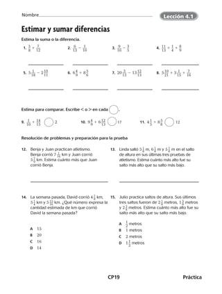 CP19	Práctica
Nombre
©Harcourt©Harcourt
Estimar y sumar diferencias
Estima la suma o la diferencia.
 1.  ​5 __ 
8
​ 1 ​ 7 ___ 
12
​  2.  ​ 6 ___ 
13
​ 2 ​ 1 ___ 
10
​  3.  ​ 9 ___ 
10
​ 2 ​3 __ 
5
​  4.  ​11 ___ 
13
​ 1 ​1 __ 
4
​ 1 ​8 __ 
9
​ 
 5.  5 ​ 1 ___ 
18
​ 2 2 ​10 ___ 
11
​  6.  6 ​4 __ 
9
​ 1 8 ​5 __ 
6
​  7.  20 ​ 3 ___ 
13
​ 2 13 ​12 ___ 
13
​  8.  5 ​10 ___ 
21
​ 1 3 ​ 1 ___ 
15
​ 1 ​ 7 ___ 
16
​
 
Estima para comparar. Escribe  o  en cada
 
.
9.  ​ 1 ___ 
10
​ 1 ​14 ___ 
15
​ 	 2 10.  9 ​4 __ 
9
​ 1 6 ​12 ___ 
13
​ 	 17 11.  4 ​1 __ 
5
​ 1 8 ​5 __ 
8
​ 	 12
Resolución de problemas y preparación para la prueba
12.	 Benja y Juan practican atletismo.
Benja corrió 7 ​ 1 __ 16
 ​ km y Juan corrió
5 ​ 7 _ 9
 ​ km. Estima cuánto más que Juan
corrió Benja.
13.	 Linda saltó 5 ​ 1 _ 8
 ​ m, 6 ​ 1 _ 8
 ​ m y 5 ​ 7 _ 8
 ​m en el salto
de altura en sus últimas tres pruebas de
atletismo. Estima cuánto más alto fue su
salto más alto que su salto más bajo.
14.	 La semana pasada, David corrió 4 ​ 7 _ 8
 ​ km,
5 ​ 1 _ 4
 ​ km y 5 ​ 15
 __ 16
 ​ km. ¿Qué número expresa la
cantidad estimada de km que corrió
David la semana pasada?
A	 15
B	 20
C	 16
D	 14
15.	 Julio practica saltos de altura. Sus últimos
tres saltos fueron de 2 ​ 1 _ 8
 ​ metros, 1 ​ 5
 _ 8
 ​ metros
y 2 ​ 3
 _ 8
 ​ metros. Estima cuánto más alto fue su
salto más alto que su salto más bajo.
A	​1
 __ 
2
​metros
B	 1 metros
C	 2 metros
D	 1 ​1 __ 
2
​ metros
Lección 4.1
CUADERNO 6º.indd 19 24-01-13 15:34
 