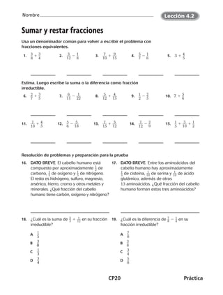 CP20	Práctica
Nombre
©Harcourt
Sumar y restar fracciones
Usa un denominador común para volver a escribir el problema con
fracciones equivalentes.
 1.	 ​3 __ 
8
​ 1 ​3 __ 
4
​  2.	 ​ 5 ___ 
12
​ 2 ​1 __ 
8
​  3.	 ​ 7 ___ 
10
​ 1 ​ 9 ___ 
15
​  4.	 ​5 __ 
7
​ 2 ​1 __ 
6
​  5.	 3 1 ​4 __ 
5
​
Estima. Luego escribe la suma o la diferencia como fracción
irreductible.
 6.	 ​2 __ 
7
​ 1 ​3 __ 
5
​  7.	 ​ 6 ___ 
11
​ 2 ​ 1 ___ 
22
​  8.	 ​ 5 ___ 
12
​ 1 ​ 4 ___ 
15
​  9.	 ​1 __ 
2
​ 2 ​2 __ 
5
​ 10. 7 1 ​5 __ 
6
​
11.	 ​ 7 ___ 
10
​ 1 ​4 __ 
5
​ 12.	 ​5 __ 
6
​ 2 ​ 5 ___ 
18
​ 13.	 ​ 7 ___ 
15
​ 1 ​ 5 ___ 
12
​  14.	 ​ 7 ___ 
12
​ 2 ​2 __ 
9
​ 15.	 ​1 __ 
5
​ 1 ​ 3 ___ 
10
​ 1 ​1 __ 
2
​
Resolución de problemas y preparación para la prueba
16.	 DATO BREVE  El cabello humano está
compuesto por aproximadamente ​ 1
 
_ 2 ​de
carbono, ​ 1
 
_ 5 ​de oxígeno y ​ 1
 
_ 5 ​de nitrógeno.
El resto es hidrógeno, sulfuro, magnesio,
arsénico, hierro, cromo y otros metales y
minerales. ¿Qué fracción del cabello
humano tiene carbón, oxígeno y nitrógeno?
17.	 DATO BREVE  Entre los aminoácidos del
cabello humano hay aproximadamente
​ 1
 
_ 5 ​de cisteína, ​ 1
 
__ 10 ​de serina y ​ 1
 
__ 10 ​de ácido
glutámico, además de otros
13 aminoácidos. ¿Qué fracción del cabello
humano forman estos tres aminoácidos?
18.	 ¿Cuál es la suma de ​ 2
 
_ 3 ​ 1 ​ 1 __ 12
 ​ en su fracción
irreductible?
A	 ​1
 __ 
5
​
B	​3
 __ 
8
​
C	​ 1
 __ 
3
​
D	​ 3
 __ 
4 
​
19.	 ¿Cuál es la diferencia de ​ 7
 
_ 8 ​ 2 ​ 1 _ 4
 ​ en su
fracción irreductible?
	A	​7
 __ 
8
​	B	​3
 __ 
8
​	C	​3
 __ 
4
​
	D	 ​5
 __ 
8
​
Lección 4.2
CUADERNO 6º.indd 20 24-01-13 15:34
 