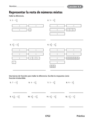 CP22	Práctica
Nombre
©Harcourt
Representar la resta de números mixtos
Halla la diferencia.
 1. 2 2 1 ​1 __ 
6
​   2.  3 2 1 ​3 __ 
5
​
  3.  3 ​1 __ 
4
​ 2 2 ​3 __ 
4
​   4.  4 ​3 __ 
8
​ 2 2 ​7 __ 
8
​
Usa barras de fracción para hallar la diferencia. Escribe la respuesta como
fracción irreductible.
  5.  7 2 1 ​2 __ 
3
​   6.  4 2 2 ​1 __ 
4
​   7.  5 2 1 ​3 __ 
8
​   8.  6 2 2 ​1 __ 
5
​
  9.  4 ​ 1 ___ 
12
​ 2 2 ​5 __ 
6
​ 10.  6 ​1 __ 
4
​ 2 5 ​7 __ 
8
​ 11.  6 ​1 __ 
6
​ 2 3 ​5 __ 
6
​ 12.  3 ​1 __ 
4
​ 2 1 ​3 __ 
4
​
©Harcourt©Harcourt
Lección 4.4
CUADERNO 6º.indd 22 24-01-13 15:34
 