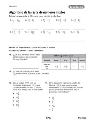 CP23	Práctica
Nombre
©Harcourt
Algoritmo de la resta de números mixtos
Estima. Luego escribe la diferencia en su fracción irreductible.
  1.  4 ​1 __ 
2
​ 2 2 ​ 7 ___ 
12
​   2.  6 ​2 __ 
3
​ 2 1 ​7 __ 
9
​   3.  7 ​1 __ 
4
​ 2 4 ​3 __ 
5
​   4.  8 ​ 5 ___ 
12
​ 2 3 ​2 __ 
3
​   5.  5 ​3 __ 
8
​ 2 4 ​3 __ 
4
​
  6.  3 ​ 5 ___ 
12
​ 2 1 ​5 __ 
6
​   7.  6 2 4 ​11 ___ 
12
​   8.  3 ​3 __ 
5
​ 2 1 ​17 ___ 
20
​   9.  7 ​2 __ 
9
​ 2 2 ​1 __ 
3
​ 10.  8 2 3 ​5 __ 
8
​
Resolución de problemas y preparación para la prueba
USA LOS DATOS Del 11 al 12, usa la tabla.
11.	 ¿Cuál es la diferencia entre la altura
de los muros de las compañías
Go-up y Concreto?
12.	 ¿El muro de qué compañía mide
3​ 5
 __ 12
 ​metros menos que el muro de Concreto?
13.	 Blanca trabajó 37​ 3
 _ 4
 ​h para un
contratista de pintura y 12​ 7 _ 8
 ​h para
un contratista de piscinas. ¿Cuántas
horas más trabajó para el contratista?
	A	 25 ​1 __ 
4
​
	B	 24 ​7 __ 
8
​
	C	 25 ​1 __ 
8
​
	D	 24 ​1 __ 
4
​
14.	 Sonia estudió 6​ 1 _ 4
 ​h para una prueba de
Historia y 5​ 11 __ 12
 ​h para una prueba de
matemáticas. ¿Cuánto tiempo más estudió
para la prueba de Historia que para la
prueba de matemáticas?
	A	 1 ​1 __ 
3
​
	B	​1
 __ 
2
​
	C	 1 ​ 1 ___ 
12
​
	D	​1
 __ 
3
​
Muros para escalar
Compañía Tiempo Go-up Time Concreto
Altura del
muro
(m)
31 ​ 5 _ 6 ​ 32 ​ 11 __ 12 ​ 41 35 ​ 1 _ 4 ​
©Harcourt©Harcourt
Lección 4.5
CUADERNO 6º.indd 23 24-01-13 15:34
 