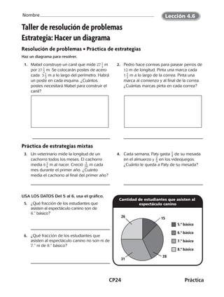 CP24	Práctica
Nombre
©Harcourt©Harcourt
Taller de resolución de problemas
Estrategia: Hacer un diagrama
Resolución de problemas • Práctica de estrategias
Haz un diagrama para resolver.
	1.	 Mabel construye un canil que mide 27 ​ 1
 _ 2
 ​m
por 27 ​ 1 _ 2
 ​m. Se colocarán postes de acero
cada 5 ​ 1 _ 2
 ​m a lo largo del perímetro. Habrá
un poste en cada esquina. ¿Cuántos
postes necesitará Mabel para construir el
canil?
	2.	 Pedro hace correas para pasear perros de
12 m de longitud. Pinta una marca cada
1 ​ 1 _ 2
 ​m a lo largo de la correa. Pinta una
marca al comienzo y al final de la correa.
¿Cuántas marcas pinta en cada correa?
Práctica de estrategias mixtas
	3.	 Un veterinario mide la longitud de un
cachorro todos los meses. El cachorro
medía 8 ​ 3
 _ 4
 ​m al nacer. Creció ​ 3
 
__ 16 ​m cada
mes durante el primer año. ¿Cuánto
medía el cachorro al final del primer año?
	4.	 Cada semana, Paty gasta ​ 1
 
_ 4 ​ de su mesada
en el almuerzo y ​ 2
 
_ 3 ​en los videojuegos.
¿Cuánto le queda a Paty de su mesada?
USA LOS DATOS Del 5 al 6, usa el gráfico.
	5.	 ¿Qué fracción de los estudiantes que
asisten al espectáculo canino son de
6.8 básico?
	6.	 ¿Qué fracción de los estudiantes que
asisten al espectáculo canino no son ni de
7.8 ni de 8.8 básico?
Cantidad de estudiantes que asisten al
espectáculo canino
5.º básico
6.º básico
7.º básico
8.º básico
15
28
26
31
©Harcourt©Harcourt
Lección 4.6
CUADERNO 6º.indd 24 24-01-13 15:34
 
