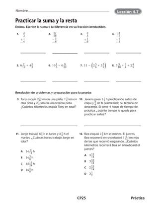 CP25	Práctica
Nombre
©Harcourt©Harcourt
Practicar la suma y la resta
Estima. Escribe la suma o la diferencia en su fracción irreductible.
 1.  ​ ​2 __ 
3
​ 
  
 
1 ​1 __ 
4
​
 
_
 ​  2. ​  ​17 ___ 
18
​ 
  
 
2 ​5 __ 
6
​
 
_
 ​  3. ​  ​3 __ 
5
​ 
  
 
1 ​1 __ 
6
​
 
_
 ​  4.  ​ ​11 ___ 
16
​ 
  
 
2 ​3 __ 
8
​
 
_
 ​
 5. 6 ​ 7 ___ 
12
​ 1 4 ​2 __ 
3
​  6. 10 ​1 __ 
5
​ 2 6 ​ 9 ___ 
20
​  7. 11 2 ​( 2 ​5 __ 
6
​ 1 5 ​5 __ 
9
​ )​  8. 5 ​ 9 ___ 
10
​ 1 ​3 __ 
4
​ 1 2 ​4 __ 
5
​
Resolución de problemas y preparación para la prueba
	9. Tony esquía 2 ​ 5
 
_ 8 ​km en una pista, 1 ​ 3
 
_ 4 ​km en
otra pista y 2 ​ 1 _ 4
 ​km en una tercera pista.
¿Cuántos kilometros esquía Tony en total?
	10.  Javiera pasa 1 ​ 1 _ 3
 ​h practicando saltos de
esquí y ​5
 __ 
8
​de h practicando su técnica de
descenso. Si tiene 4 horas de tiempo de
práctica, ¿cuánto tiempo le queda para
practicar saltos?
11.  Jorge trabajó 6 ​ 2 _ 3
 ​h el lunes y 8 ​ 7 _ 8
 ​h el
martes. ¿Cuántas horas trabajó Jorge en
total?
A	 14 ​ 9 ___ 
11
​ h
B	 14 ​3 __ 
8
​h
C	 15 ​13 ___ 
24
​h
D	 15 ​5 __ 
8
​ h
	12.  Bea esquió 2 ​ 2 _ 7 ​km el martes. El jueves,
Bea recorrerá en snowboard 1 ​ 9
 __ 14
 ​km más
de las que recorrió esquiando. ¿Cuántos
kilometros recorrerá Bea en snowboard el
jueves?
A	 3 ​11 ___ 
14
​
B	 3 ​13 ___ 
14
​
C	 2 ​13 ___ 
14
​
D	 3 ​1 __ 
7
​
©Harcourt©Harcourt
Lección 4.7
CUADERNO 6º.indd 25 24-01-13 15:34
 